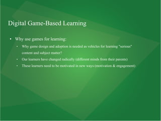 Digital Game-Based Learning
● Why use games for learning:
 Why game design and adoption is needed as vehicles for learning "serious"
content and subject matter?
 Our learners have changed radically (different minds from their parents)
 These learners need to be motivated in new ways (motivation & engagement)
 