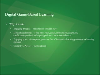 Digital Game-Based Learning
● Why it works:
 Engaging process → main reason children play
 Motivating elements → fun, play, rules, goals, interactivity, adaptivity,
conflict/competition/challenge/opposition, characters and story, ...
 Engaging power of computer games vs. Set of interactive learning processes → learning
package
 Content vs. Player → well-matched
 