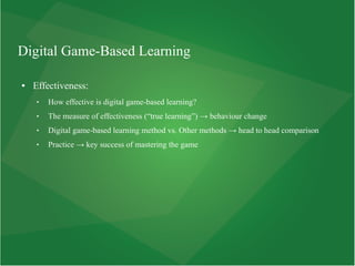 Digital Game-Based Learning
● Effectiveness:
 How effective is digital game-based learning?
 The measure of effectiveness (“true learning”) → behaviour change
 Digital game-based learning method vs. Other methods → head to head comparison
 Practice → key success of mastering the game
 