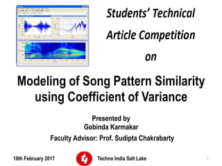 Modeling of Song Pattern Similarity
using Coefficient of Variance
Presented by
Gobinda Karmakar
Faculty Advisor: Prof. Sudipta Chakrabarty
18th February 2017 Techno India Salt Lake 1
 