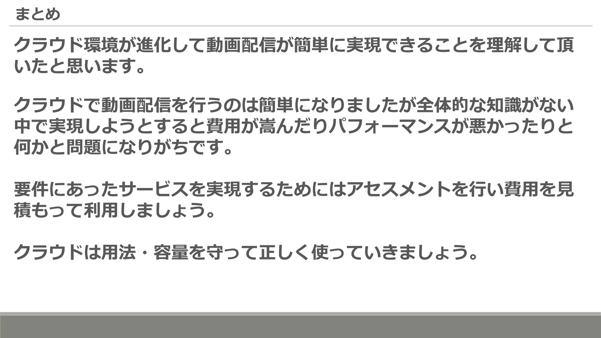 まとめ
クラウド環境が進化して動画配信が簡単に実現できることを理解して頂
いたと思います。
クラウドで動画配信を行うのは簡単になりましたが全体的な知識がない
中で実現しようとすると費用が嵩んだりパフォーマンスが悪かったりと
何かと問題になりがちです。
要件にあったサービスを実現するためにはアセスメントを行い費用を見
積もって利用しましょう。
クラウドは用法・容量を守って正しく使っていきましょう。
 