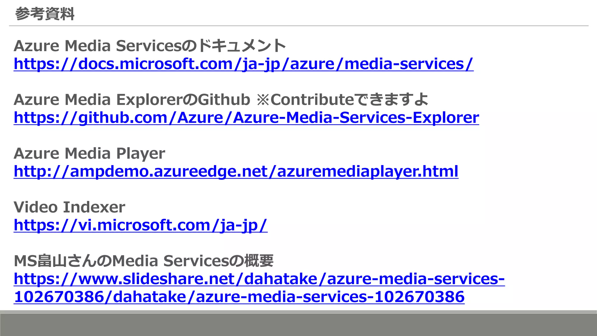 参考資料
Azure Media Servicesのドキュメント
https://docs.microsoft.com/ja-jp/azure/media-services/
Azure Media ExplorerのGithub ※Contributeできますよ
https://github.com/Azure/Azure-Media-Services-Explorer
Azure Media Player
http://ampdemo.azureedge.net/azuremediaplayer.html
Video Indexer
https://vi.microsoft.com/ja-jp/
MS畠山さんのMedia Servicesの概要
https://www.slideshare.net/dahatake/azure-media-services-
102670386/dahatake/azure-media-services-102670386
 