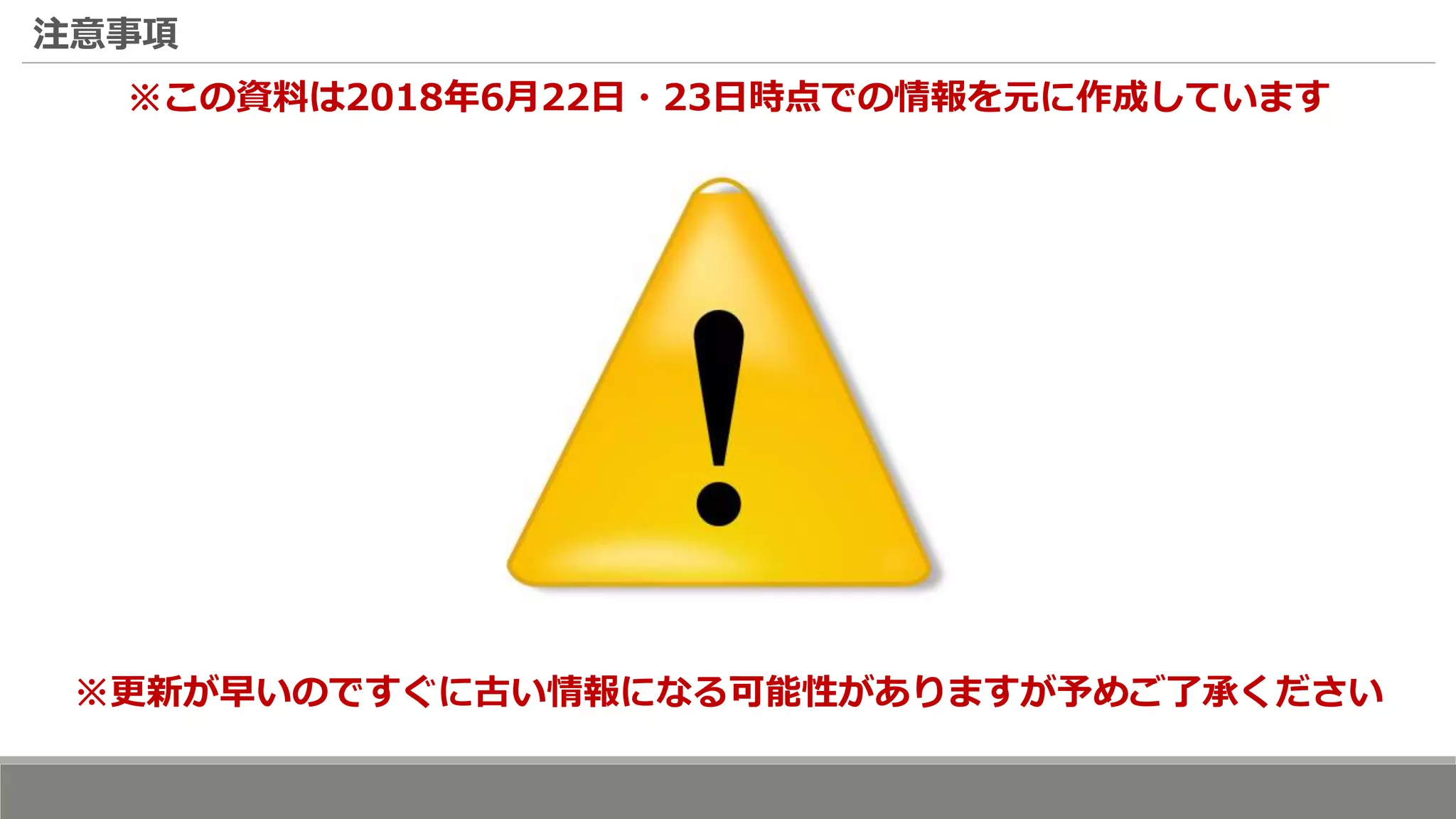 注意事項
※この資料は2018年6月22日・23日時点での情報を元に作成しています
※更新が早いのですぐに古い情報になる可能性がありますが予めご了承ください
 