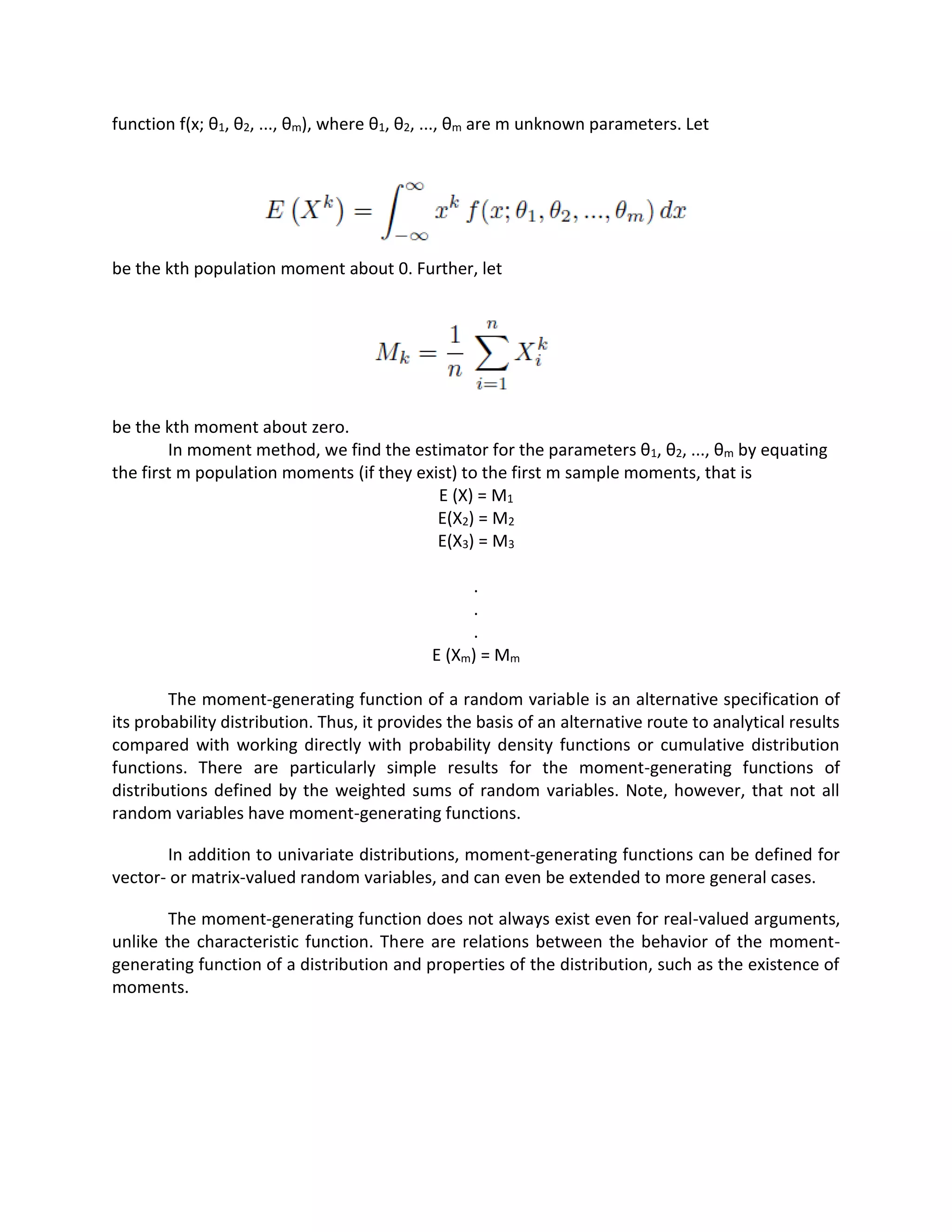 function f(x; θ1, θ2, ..., θm), where θ1, θ2, ..., θm are m unknown parameters. Let
be the kth population moment about 0. Further, let
be the kth moment about zero.
In moment method, we find the estimator for the parameters θ1, θ2, ..., θm by equating
the first m population moments (if they exist) to the first m sample moments, that is
E (X) = M1
E(X2) = M2
E(X3) = M3
.
.
.
E (Xm) = Mm
The moment-generating function of a random variable is an alternative specification of
its probability distribution. Thus, it provides the basis of an alternative route to analytical results
compared with working directly with probability density functions or cumulative distribution
functions. There are particularly simple results for the moment-generating functions of
distributions defined by the weighted sums of random variables. Note, however, that not all
random variables have moment-generating functions.
In addition to univariate distributions, moment-generating functions can be defined for
vector- or matrix-valued random variables, and can even be extended to more general cases.
The moment-generating function does not always exist even for real-valued arguments,
unlike the characteristic function. There are relations between the behavior of the moment-
generating function of a distribution and properties of the distribution, such as the existence of
moments.
 