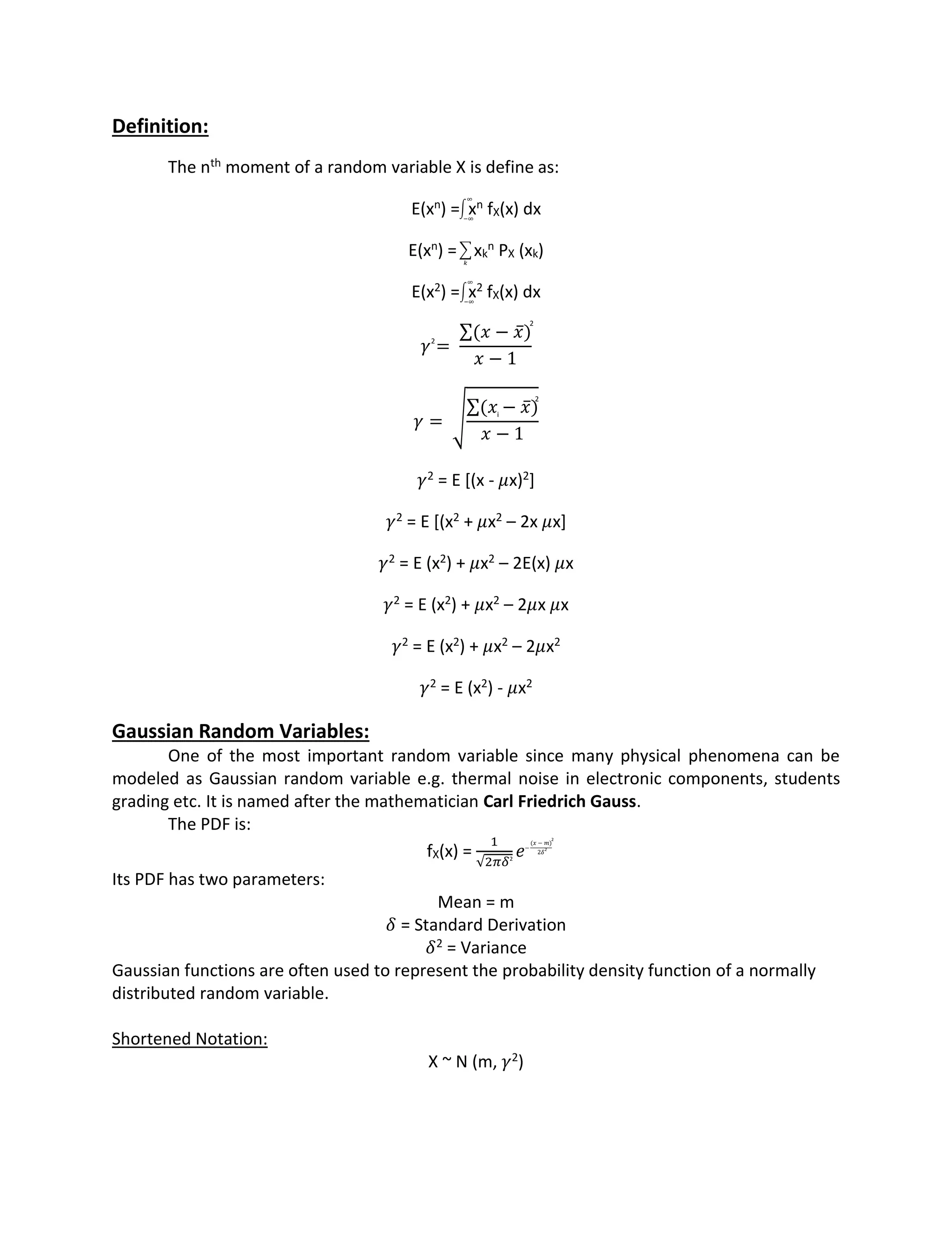 Definition:
The nth moment of a random variable X is define as:
E(xn) = xn fX(x) dx
E(xn) = xk
n PX (xk)
E(x2) = x2 fX(x) dx
𝛾 =
(𝑥 − 𝑥̅)
𝑥 − 1
𝛾 = √
(𝑥 − 𝑥̅)
𝑥 − 1
𝛾2 = E [(x - 𝜇x)2]
𝛾2 = E [(x2 + 𝜇x2 – 2x 𝜇x]
𝛾2 = E (x2) + 𝜇x2 – 2E(x) 𝜇x
𝛾2 = E (x2) + 𝜇x2 – 2𝜇x 𝜇x
𝛾2 = E (x2) + 𝜇x2 – 2𝜇x2
𝛾2 = E (x2) - 𝜇x2
Gaussian Random Variables:
One of the most important random variable since many physical phenomena can be
modeled as Gaussian random variable e.g. thermal noise in electronic components, students
grading etc. It is named after the mathematician Carl Friedrich Gauss.
The PDF is:
fX(x) =
1
√2𝜋𝛿
𝑒
Its PDF has two parameters:
Mean = m
𝛿 = Standard Derivation
𝛿2 = Variance
Gaussian functions are often used to represent the probability density function of a normally
distributed random variable.
Shortened Notation:
X ~ N (m, 𝛾2)
∫
∞
−∞
∑
𝑘
∫
∞
−∞
2
2
2
i
2
−
(𝑥 − 𝑚)
2𝛿
2
2
 