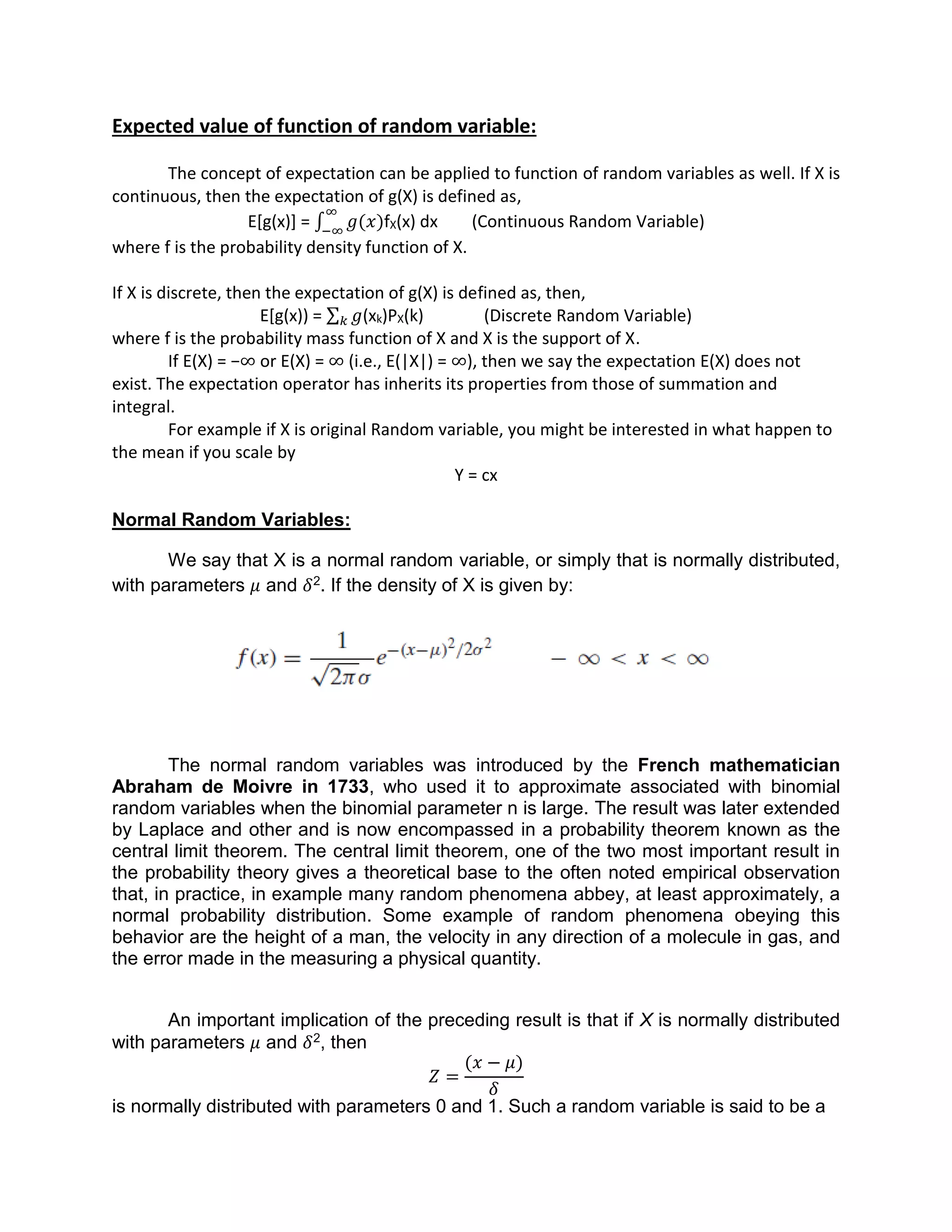Expected value of function of random variable:
The concept of expectation can be applied to function of random variables as well. If X is
continuous, then the expectation of g(X) is defined as,
E[g(x)] = ∫ 𝑔(𝑥)
∞
−∞
fX(x) dx (Continuous Random Variable)
where f is the probability density function of X.
If X is discrete, then the expectation of g(X) is defined as, then,
E[g(x)) = 𝑔𝑘 (xk)PX(k) (Discrete Random Variable)
where f is the probability mass function of X and X is the support of X.
If E(X) = −∞ or E(X) = ∞ (i.e., E(|X|) = ∞), then we say the expectation E(X) does not
exist. The expectation operator has inherits its properties from those of summation and
integral.
For example if X is original Random variable, you might be interested in what happen to
the mean if you scale by
Y = cx
Normal Random Variables:
We say that X is a normal random variable, or simply that is normally distributed,
with parameters 𝜇 and 𝛿2. If the density of X is given by:
The normal random variables was introduced by the French mathematician
Abraham de Moivre in 1733, who used it to approximate associated with binomial
random variables when the binomial parameter n is large. The result was later extended
by Laplace and other and is now encompassed in a probability theorem known as the
central limit theorem. The central limit theorem, one of the two most important result in
the probability theory gives a theoretical base to the often noted empirical observation
that, in practice, in example many random phenomena abbey, at least approximately, a
normal probability distribution. Some example of random phenomena obeying this
behavior are the height of a man, the velocity in any direction of a molecule in gas, and
the error made in the measuring a physical quantity.
An important implication of the preceding result is that if X is normally distributed
with parameters 𝜇 and 𝛿2, then
𝑍 =
(𝑥 − 𝜇)
𝛿
is normally distributed with parameters 0 and 1. Such a random variable is said to be a
 