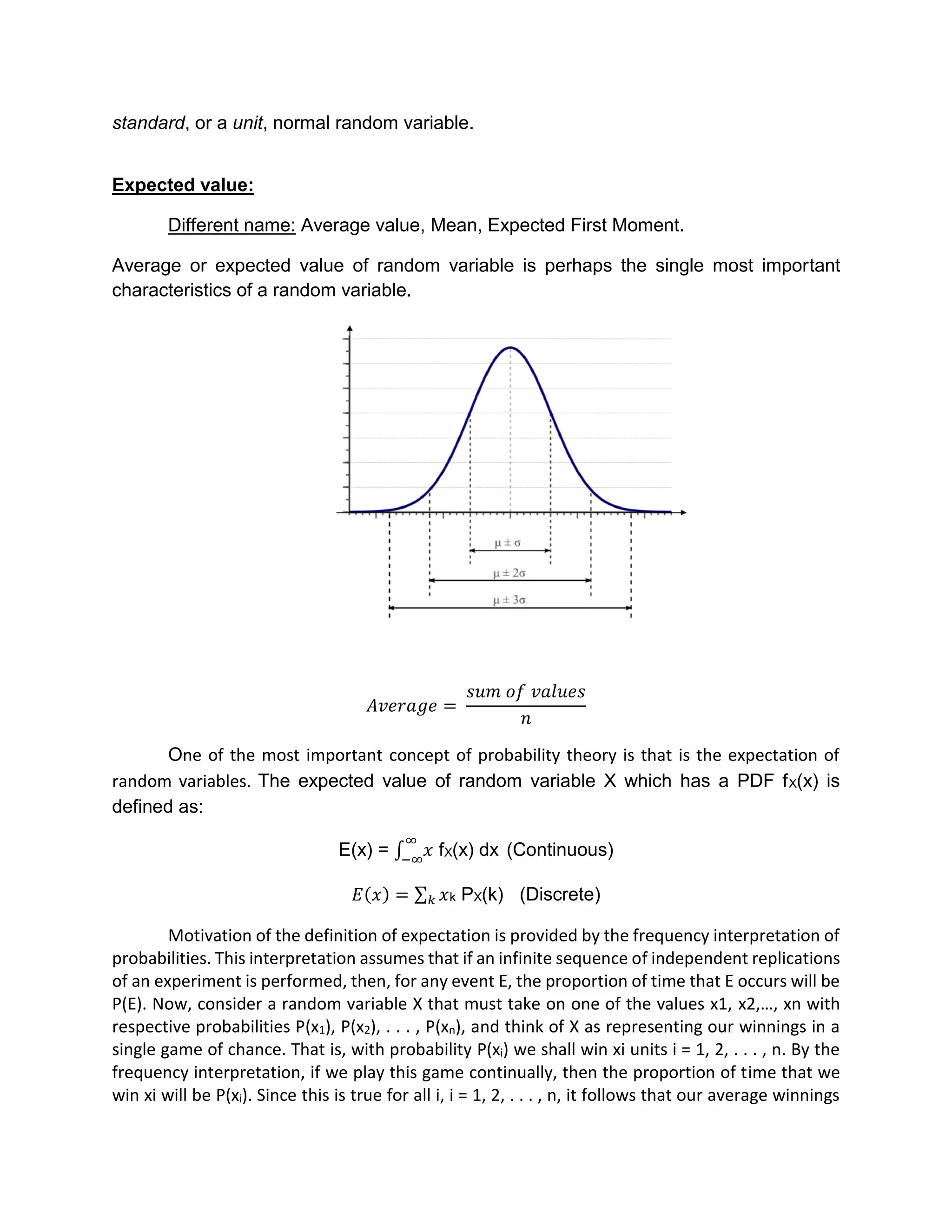 standard, or a unit, normal random variable.
Expected value:
Different name: Average value, Mean, Expected First Moment.
Average or expected value of random variable is perhaps the single most important
characteristics of a random variable.
𝐴𝑣𝑒𝑟𝑎𝑔𝑒 =
𝑠𝑢𝑚 𝑜𝑓 𝑣𝑎𝑙𝑢𝑒𝑠
𝑛
One of the most important concept of probability theory is that is the expectation of
random variables. The expected value of random variable X which has a PDF fX(x) is
defined as:
E(x) = ∫ 𝑥
∞
−∞
fX(x) dx (Continuous)
𝐸(𝑥) = 𝑥𝑘 k PX(k) (Discrete)
Motivation of the definition of expectation is provided by the frequency interpretation of
probabilities. This interpretation assumes that if an infinite sequence of independent replications
of an experiment is performed, then, for any event E, the proportion of time that E occurs will be
P(E). Now, consider a random variable X that must take on one of the values x1, x2,…, xn with
respective probabilities P(x1), P(x2), . . . , P(xn), and think of X as representing our winnings in a
single game of chance. That is, with probability P(xi) we shall win xi units i = 1, 2, . . . , n. By the
frequency interpretation, if we play this game continually, then the proportion of time that we
win xi will be P(xi). Since this is true for all i, i = 1, 2, . . . , n, it follows that our average winnings
 