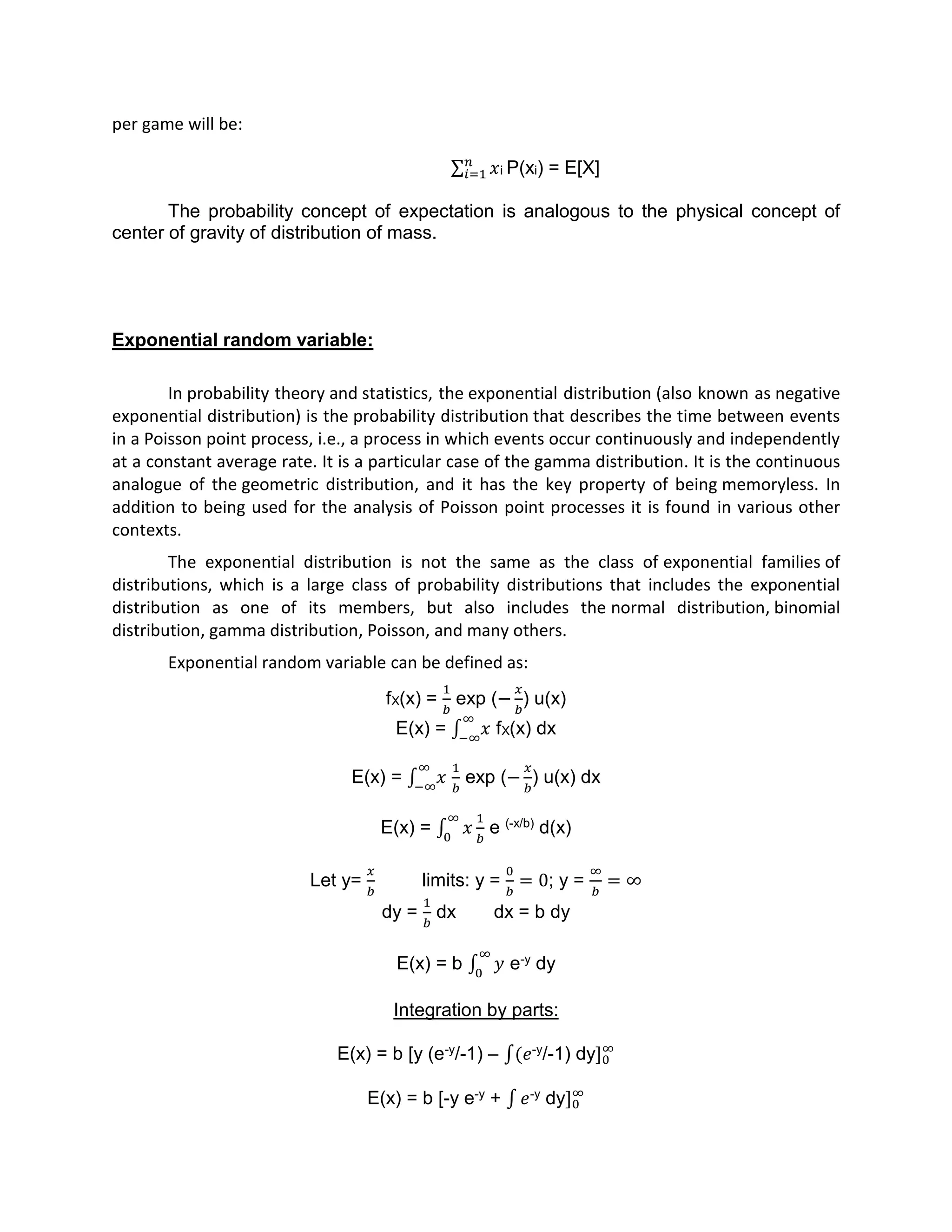 per game will be:
𝑥𝑛
𝑖=1 i P(xi) = E[X]
The probability concept of expectation is analogous to the physical concept of
center of gravity of distribution of mass.
Exponential random variable:
In probability theory and statistics, the exponential distribution (also known as negative
exponential distribution) is the probability distribution that describes the time between events
in a Poisson point process, i.e., a process in which events occur continuously and independently
at a constant average rate. It is a particular case of the gamma distribution. It is the continuous
analogue of the geometric distribution, and it has the key property of being memoryless. In
addition to being used for the analysis of Poisson point processes it is found in various other
contexts.
The exponential distribution is not the same as the class of exponential families of
distributions, which is a large class of probability distributions that includes the exponential
distribution as one of its members, but also includes the normal distribution, binomial
distribution, gamma distribution, Poisson, and many others.
Exponential random variable can be defined as:
fX(x) =
1
𝑏
exp (−
𝑥
𝑏
) u(x)
E(x) = ∫ 𝑥
∞
−∞
fX(x) dx
E(x) = ∫ 𝑥
∞
−∞
1
𝑏
exp (−
𝑥
𝑏
) u(x) dx
E(x) = ∫ 𝑥
∞
0
1
𝑏
e (-x/b) d(x)
Let y=
𝑥
𝑏
limits: y =
0
𝑏
= 0; y =
∞
𝑏
= ∞
dy =
1
𝑏
dx dx = b dy
E(x) = b ∫ 𝑦
∞
0
e-y dy
Integration by parts:
E(x) = b [y (e-y/-1) – ∫(𝑒-y/-1) dy]0
∞
E(x) = b [-y e-y + ∫ 𝑒-y dy]0
∞
 