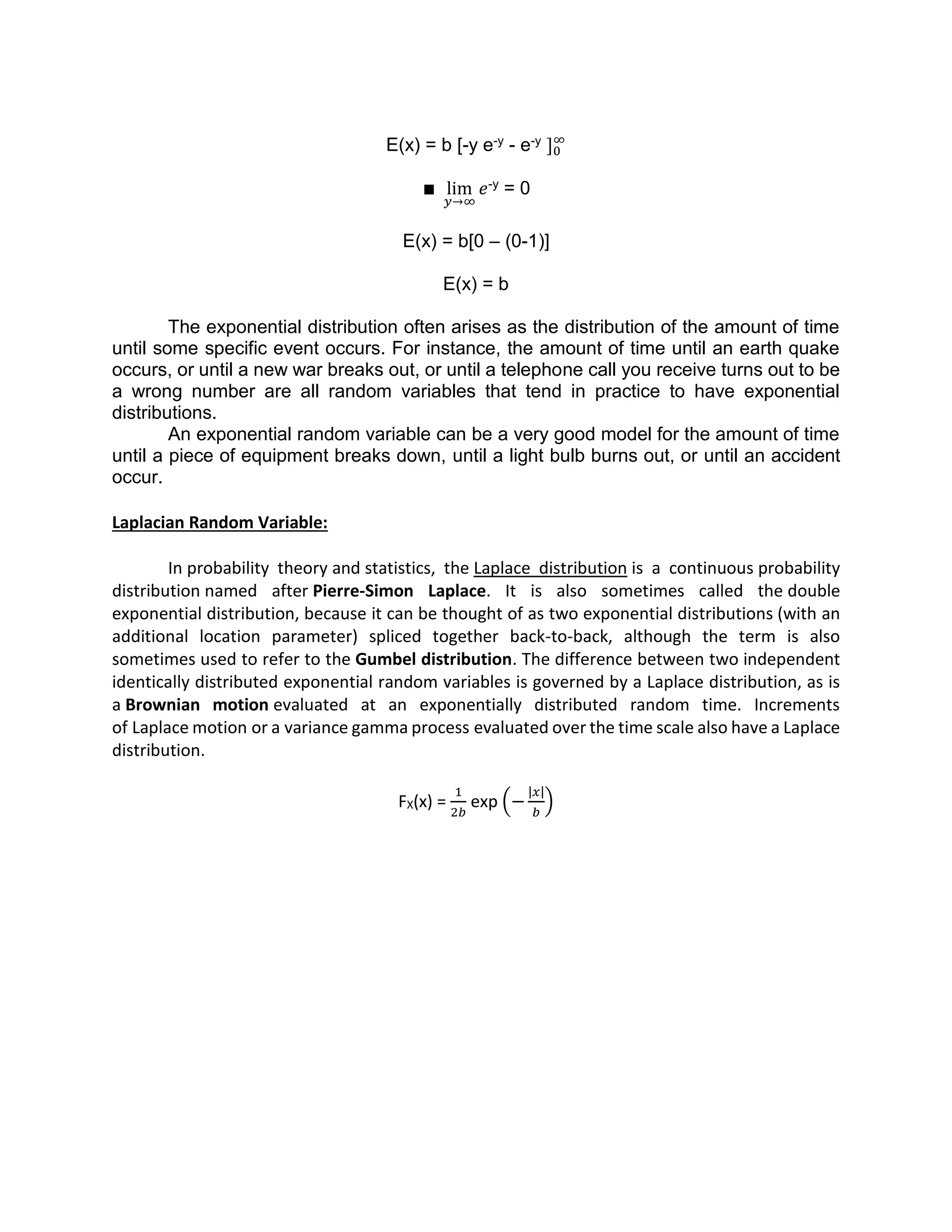E(x) = b [-y e-y - e-y ]0
∞
∎ lim
𝑦→∞
𝑒-y = 0
E(x) = b[0 – (0-1)]
E(x) = b
The exponential distribution often arises as the distribution of the amount of time
until some specific event occurs. For instance, the amount of time until an earth quake
occurs, or until a new war breaks out, or until a telephone call you receive turns out to be
a wrong number are all random variables that tend in practice to have exponential
distributions.
An exponential random variable can be a very good model for the amount of time
until a piece of equipment breaks down, until a light bulb burns out, or until an accident
occur.
Laplacian Random Variable:
In probability theory and statistics, the Laplace distribution is a continuous probability
distribution named after Pierre-Simon Laplace. It is also sometimes called the double
exponential distribution, because it can be thought of as two exponential distributions (with an
additional location parameter) spliced together back-to-back, although the term is also
sometimes used to refer to the Gumbel distribution. The difference between two independent
identically distributed exponential random variables is governed by a Laplace distribution, as is
a Brownian motion evaluated at an exponentially distributed random time. Increments
of Laplace motion or a variance gamma process evaluated over the time scale also have a Laplace
distribution.
FX(x) =
1
2𝑏
exp (−
|𝑥|
𝑏
)
 