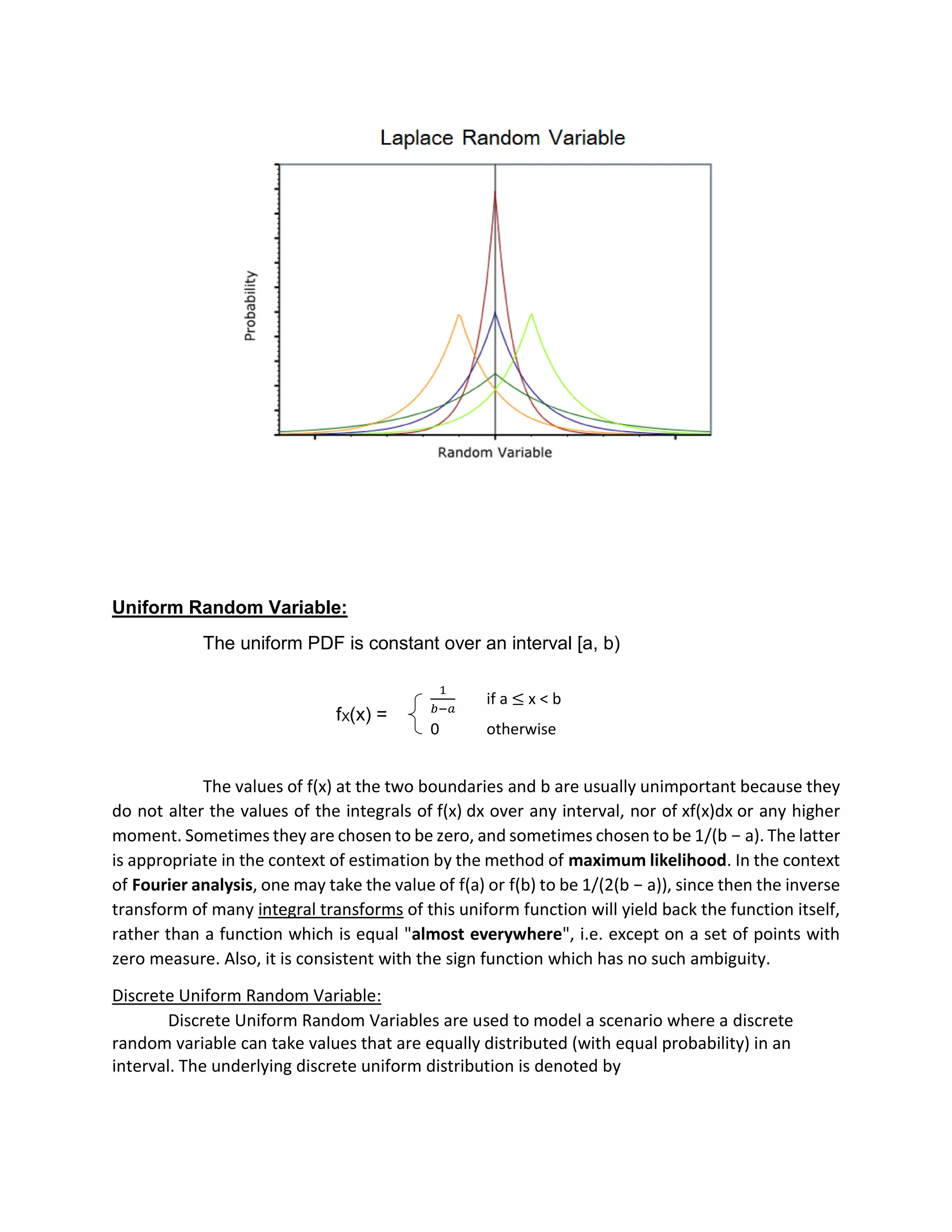 Uniform Random Variable:
The uniform PDF is constant over an interval [a, b)
fX(x) =
The values of f(x) at the two boundaries and b are usually unimportant because they
do not alter the values of the integrals of f(x) dx over any interval, nor of xf(x)dx or any higher
moment. Sometimes they are chosen to be zero, and sometimes chosen to be 1/(b − a). The latter
is appropriate in the context of estimation by the method of maximum likelihood. In the context
of Fourier analysis, one may take the value of f(a) or f(b) to be 1/(2(b − a)), since then the inverse
transform of many integral transforms of this uniform function will yield back the function itself,
rather than a function which is equal "almost everywhere", i.e. except on a set of points with
zero measure. Also, it is consistent with the sign function which has no such ambiguity.
Discrete Uniform Random Variable:
Discrete Uniform Random Variables are used to model a scenario where a discrete
random variable can take values that are equally distributed (with equal probability) in an
interval. The underlying discrete uniform distribution is denoted by
1
𝑏−𝑎
if a ≤ x < b
0 otherwise
 