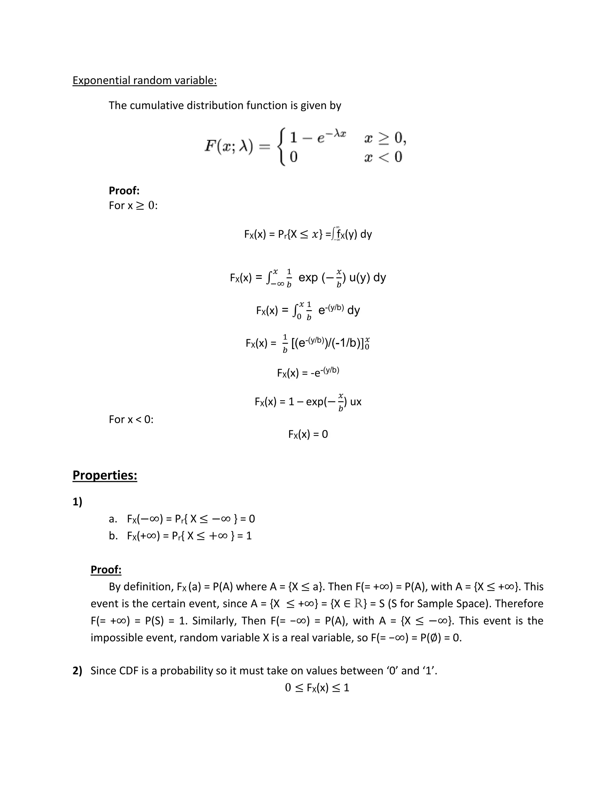 Exponential random variable:
The cumulative distribution function is given by
Proof:
For x ≥ 0:
FX(x) = Pr{X ≤ 𝑥} = fX(y) dy
FX(x) = ∫
1
𝑏
𝑥
−∞
exp (−
𝑥
𝑏
) u(y) dy
FX(x) = ∫
1
𝑏
𝑥
0
e-(y/b) dy
FX(x) =
1
𝑏
[(e-(y/b))/(-1/b)]0
𝑥
FX(x) = -e-(y/b)
FX(x) = 1 – exp(−
𝑥
𝑏
) ux
For x < 0:
FX(x) = 0
Properties:
1)
a. FX(−∞) = Pr{ X ≤ −∞ } = 0
b. FX(+∞) = Pr{ X ≤ +∞ } = 1
Proof:
By definition, FX (a) = P(A) where A = {X ≤ a}. Then F(= +∞) = P(A), with A = {X ≤ +∞}. This
event is the certain event, since A = {X ≤ +∞} = {X ∈ R} = S (S for Sample Space). Therefore
F(= +∞) = P(S) = 1. Similarly, Then F(= −∞) = P(A), with A = {X ≤ −∞}. This event is the
impossible event, random variable X is a real variable, so F(= −∞) = P(∅) = 0.
2) Since CDF is a probability so it must take on values between ‘0’ and ‘1’.
0 ≤ FX(x) ≤ 1
∫
∞
−∞
 