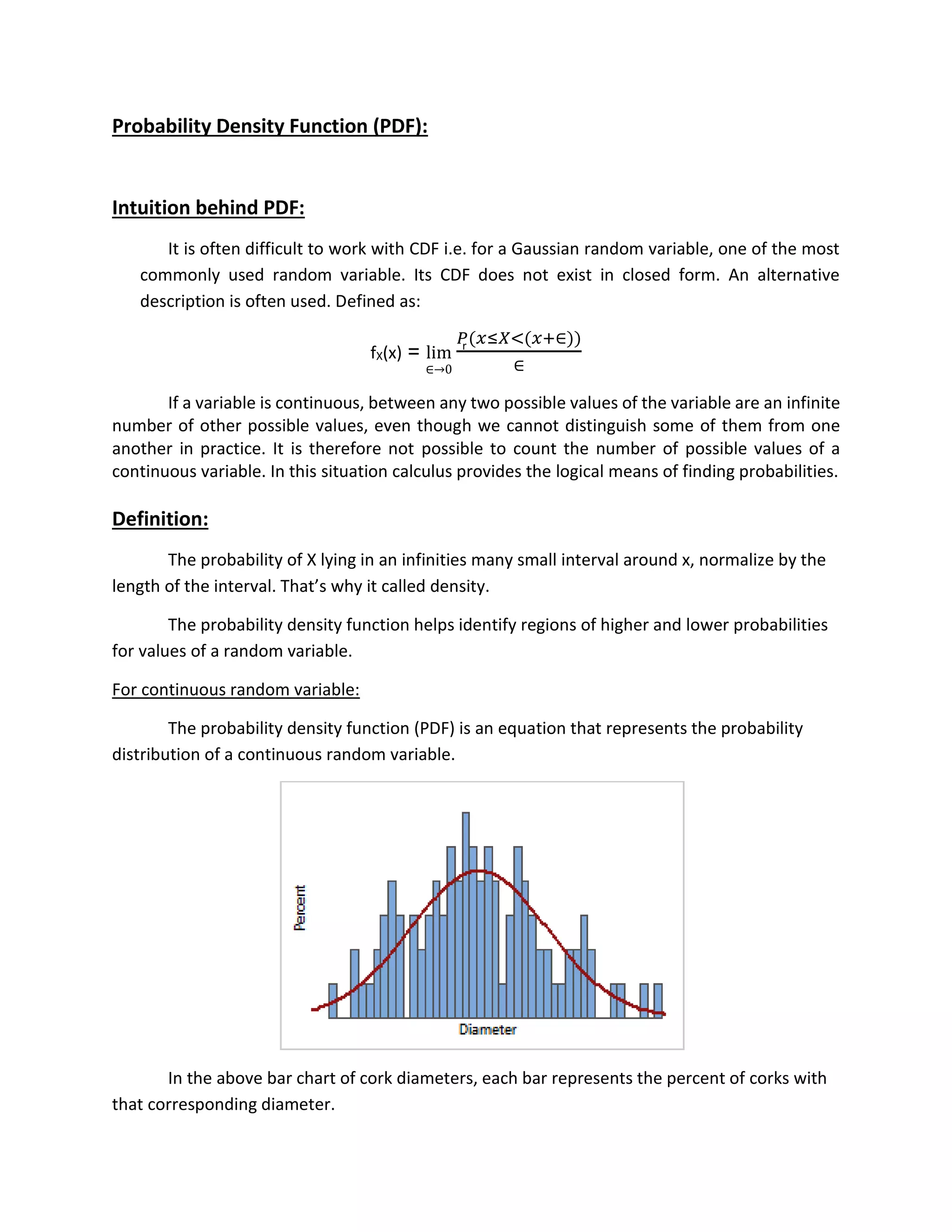 Probability Density Function (PDF):
Intuition behind PDF:
It is often difficult to work with CDF i.e. for a Gaussian random variable, one of the most
commonly used random variable. Its CDF does not exist in closed form. An alternative
description is often used. Defined as:
fX(x) = lim
∈→0
𝑃(𝑥≤𝑋<(𝑥+∈))
∈
If a variable is continuous, between any two possible values of the variable are an infinite
number of other possible values, even though we cannot distinguish some of them from one
another in practice. It is therefore not possible to count the number of possible values of a
continuous variable. In this situation calculus provides the logical means of finding probabilities.
Definition:
The probability of X lying in an infinities many small interval around x, normalize by the
length of the interval. That’s why it called density.
The probability density function helps identify regions of higher and lower probabilities
for values of a random variable.
For continuous random variable:
The probability density function (PDF) is an equation that represents the probability
distribution of a continuous random variable.
In the above bar chart of cork diameters, each bar represents the percent of corks with
that corresponding diameter.
r
 