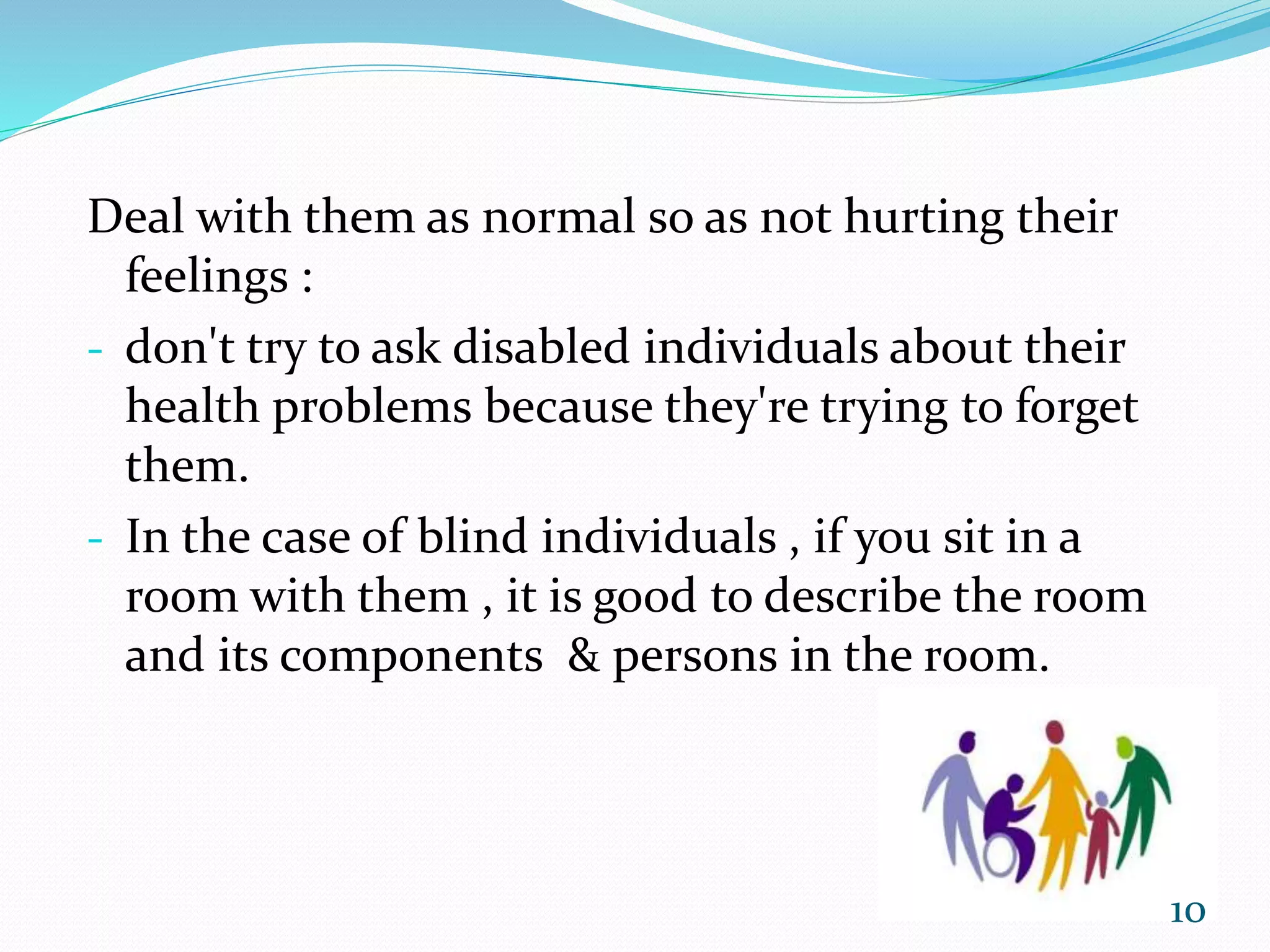 Deal with them as normal so as not hurting their
feelings :
- don't try to ask disabled individuals about their
health problems because they're trying to forget
them.
- In the case of blind individuals , if you sit in a
room with them , it is good to describe the room
and its components & persons in the room.
10
 