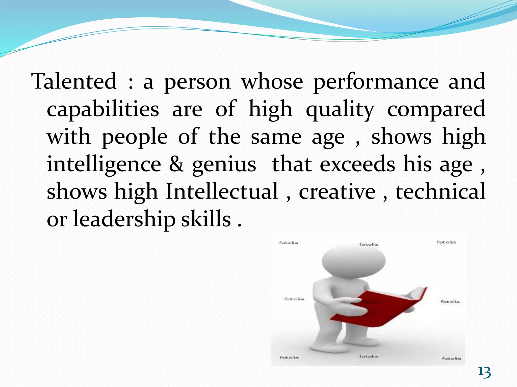 Talented : a person whose performance and
capabilities are of high quality compared
with people of the same age , shows high
intelligence & genius that exceeds his age ,
shows high Intellectual , creative , technical
or leadership skills .
13
 