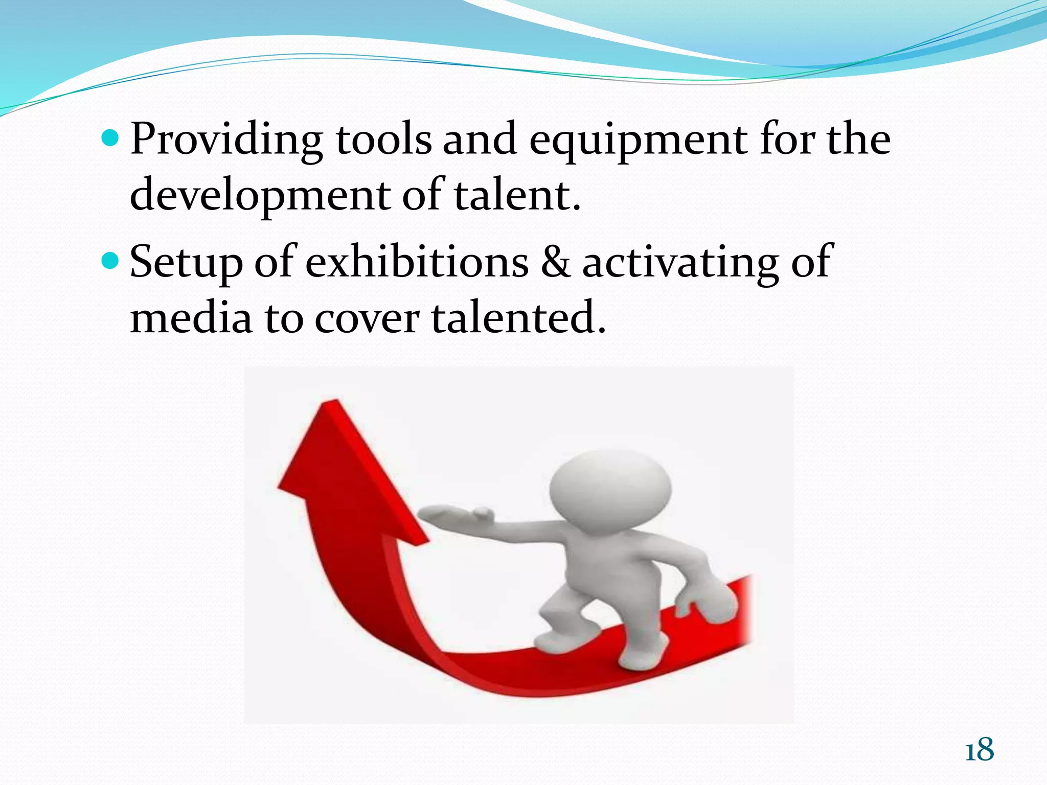  Providing tools and equipment for the
development of talent.
 Setup of exhibitions & activating of
media to cover talented.
18
 