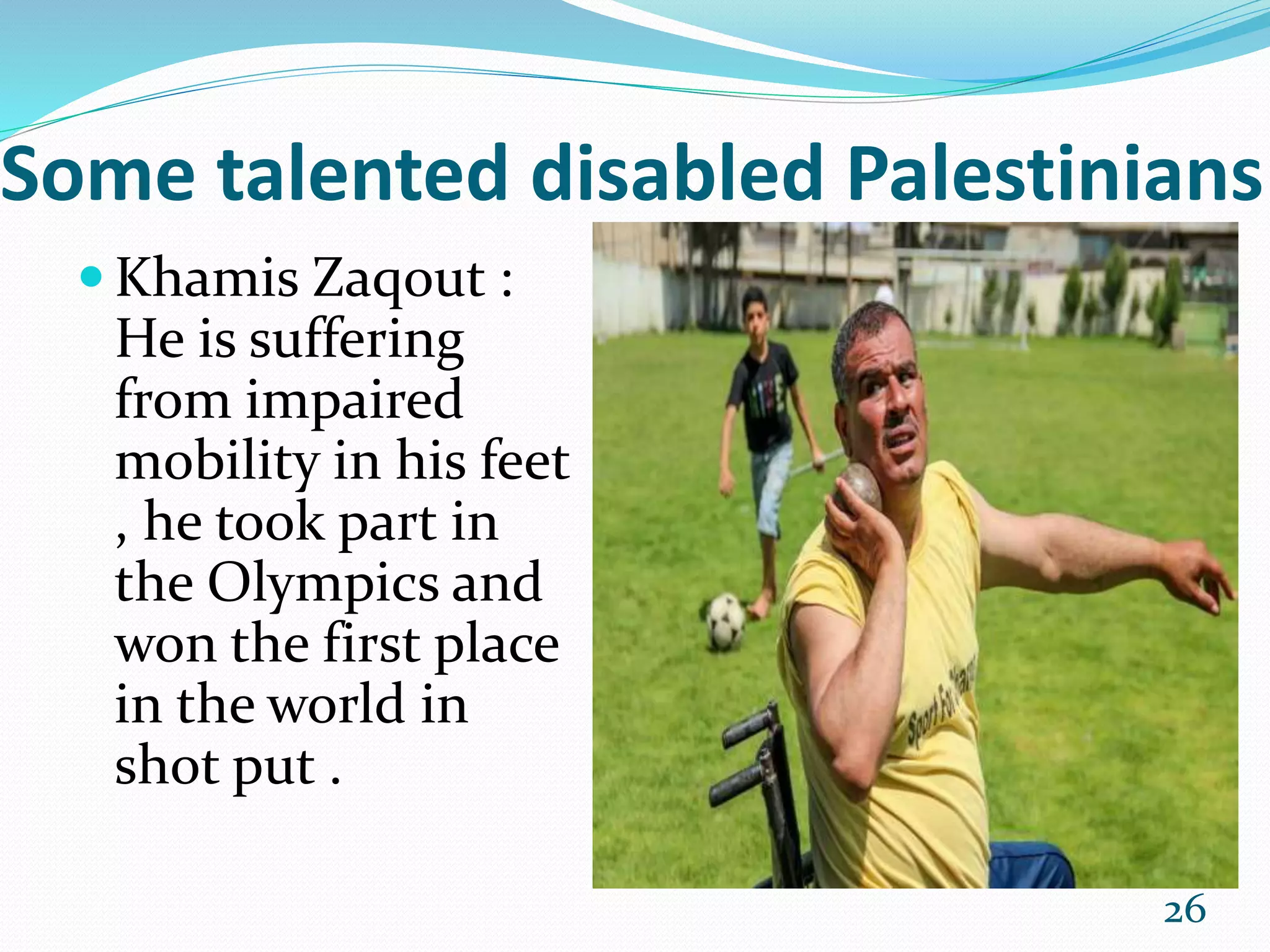 Some talented disabled Palestinians
 Khamis Zaqout :
He is suffering
from impaired
mobility in his feet
, he took part in
the Olympics and
won the first place
in the world in
shot put .
26
 