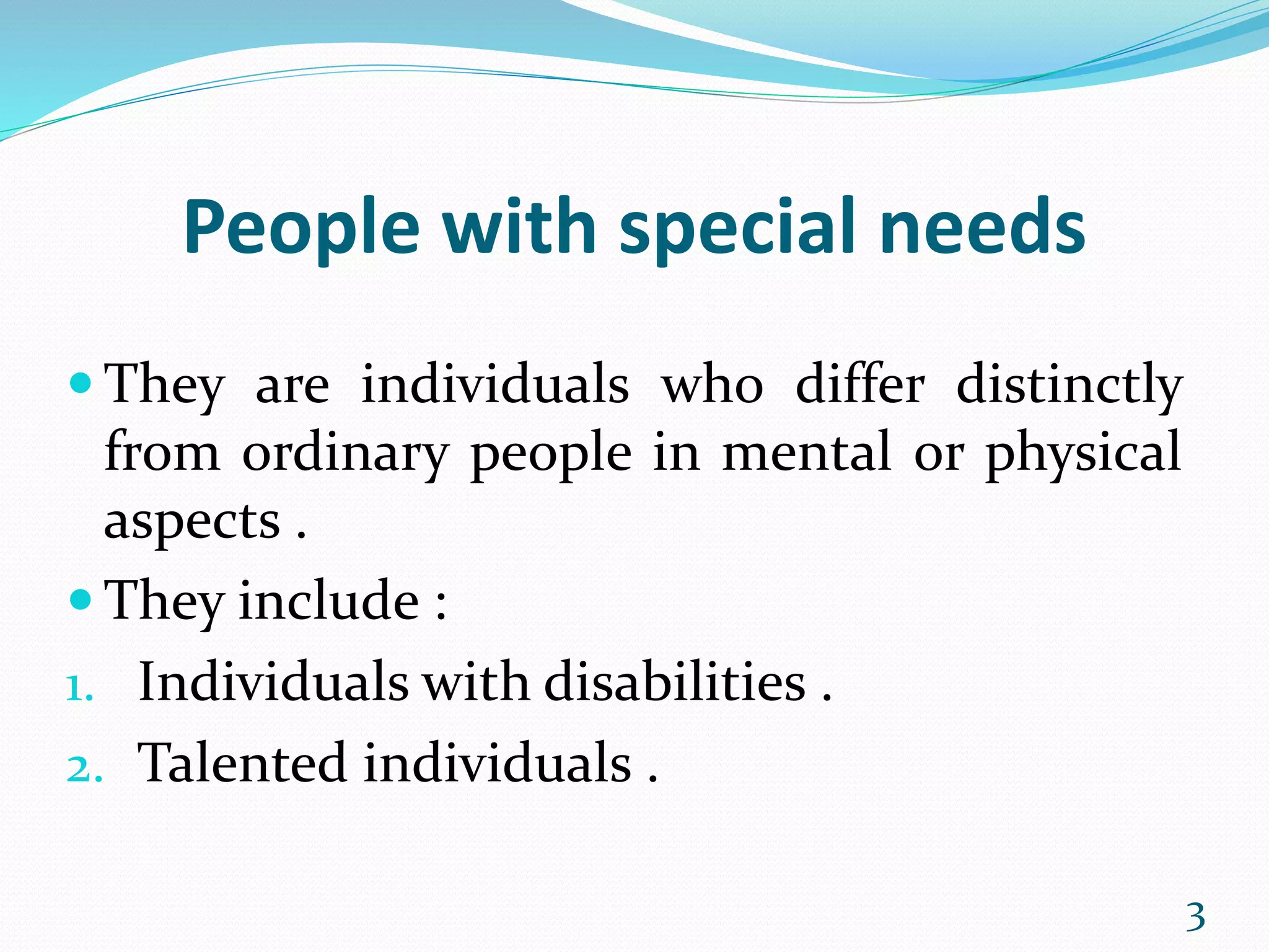 People with special needs
 They are individuals who differ distinctly
from ordinary people in mental or physical
aspects .
 They include :
1. Individuals with disabilities .
2. Talented individuals .
3
 