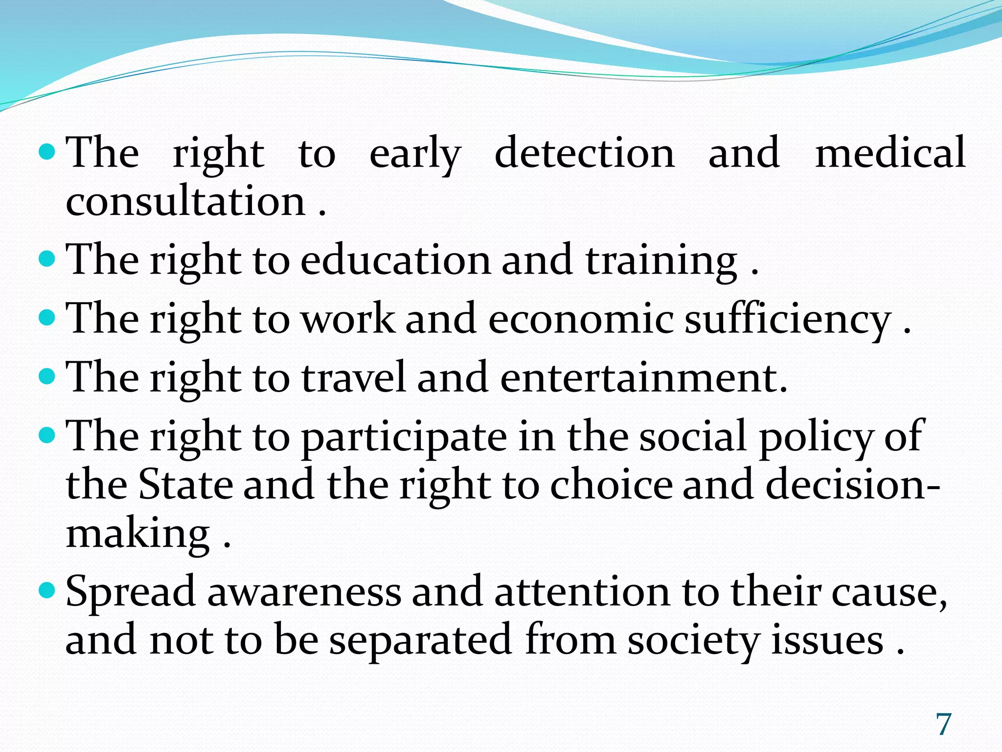  The right to early detection and medical
consultation .
 The right to education and training .
 The right to work and economic sufficiency .
 The right to travel and entertainment.
 The right to participate in the social policy of
the State and the right to choice and decision-
making .
 Spread awareness and attention to their cause,
and not to be separated from society issues .
7
 