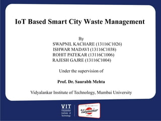 IoT Based Smart City Waste Management
By
SWAPNIL KACHARE (13116C1026)
ISHWAR MADAVI (13116C1038)
ROHIT PATEKAR (13116C1006)
RAJESH GAJRE (13116C1004)
Under the supervision of
Prof. Dr. Saurabh Mehta
Vidyalankar Institute of Technology, Mumbai University
 