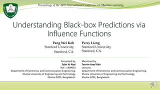 Pang Wei Koh
Stanford University,
Stanford, CA.
Percy Liang
Stanford University,
Stanford, CA.
Presented by,
Zabir Al Nazi
Roll : 1409016
Department of Electronics and Communication Engineering,
Khulna University of Engineering and Technology,
Khulna-9203, Bangladesh.
Mentored by,
Tasnim Azad Abir
Lecturer,
Department of Electronics and Communication Engineering,
Khulna University of Engineering and Technology,
Khulna-9203, Bangladesh.
Proceedings of the 34th International Conference on Machine Learning
1
 