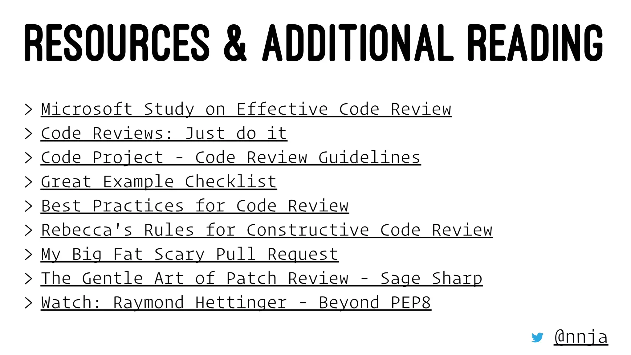 RESOURCES & ADDITIONAL READING
> Microsoft Study on Effective Code Review
> Code Reviews: Just do it
> Code Project - Code Review Guidelines
> Great Example Checklist
> Best Practices for Code Review
> Rebecca's Rules for Constructive Code Review
> My Big Fat Scary Pull Request
> The Gentle Art of Patch Review - Sage Sharp
> Watch: Raymond Hettinger - Beyond PEP8
@nnja
 