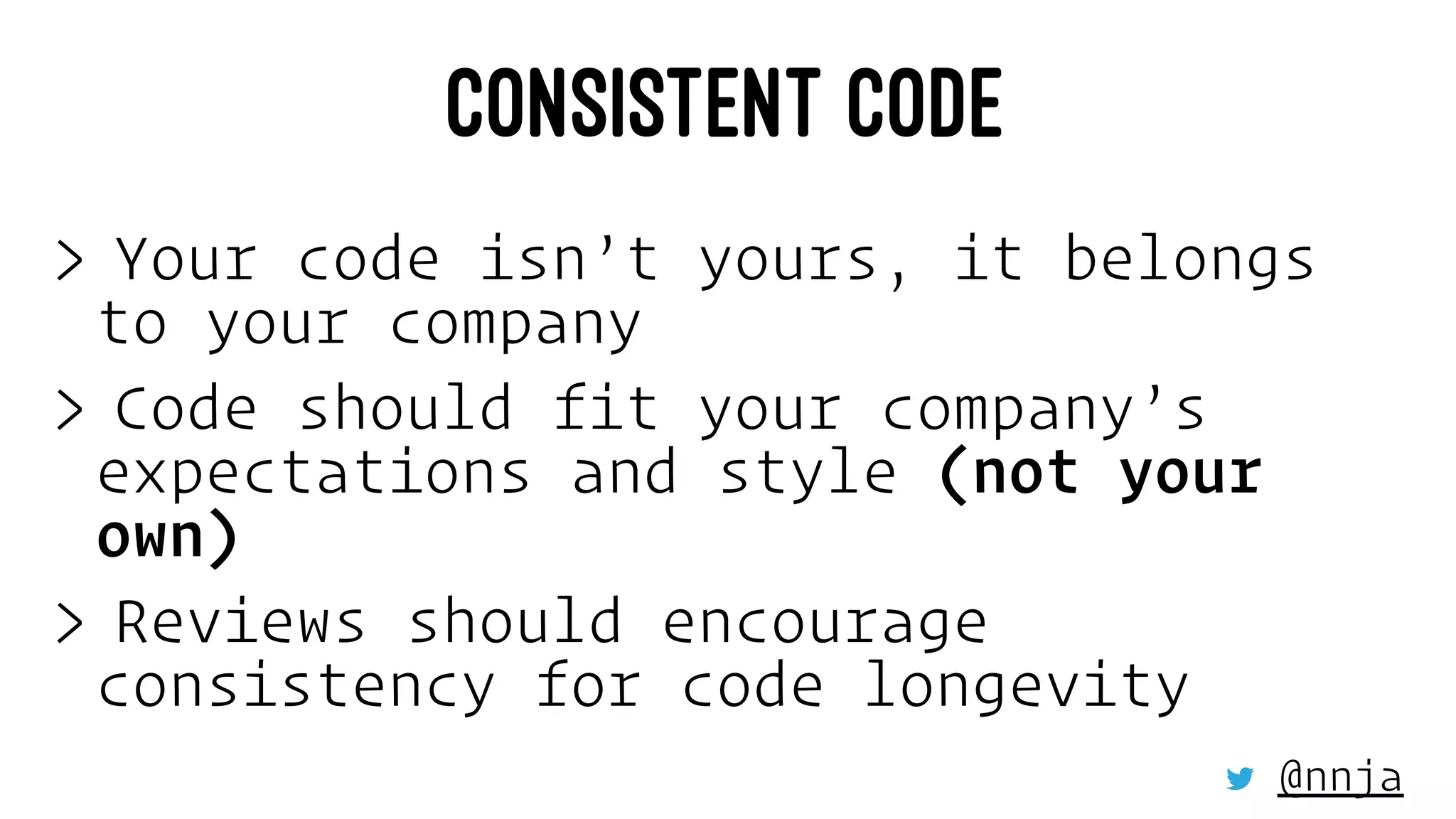 CONSISTENT CODE
> Your code isn’t yours, it belongs
to your company
> Code should fit your company’s
expectations and style (not your
own)
> Reviews should encourage
consistency for code longevity
@nnja
 