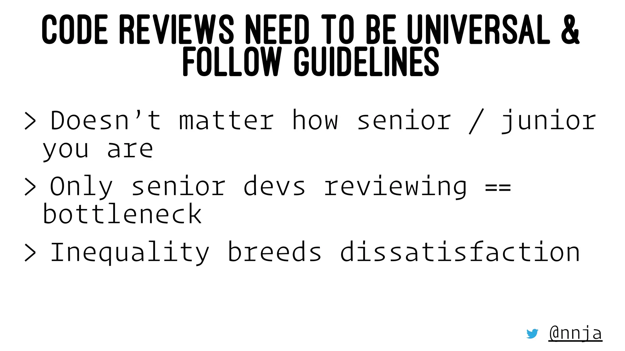CODE REVIEWS NEED TO BE UNIVERSAL &
FOLLOW GUIDELINES
> Doesn’t matter how senior / junior
you are
> Only senior devs reviewing ==
bottleneck
> Inequality breeds dissatisfaction
@nnja
 