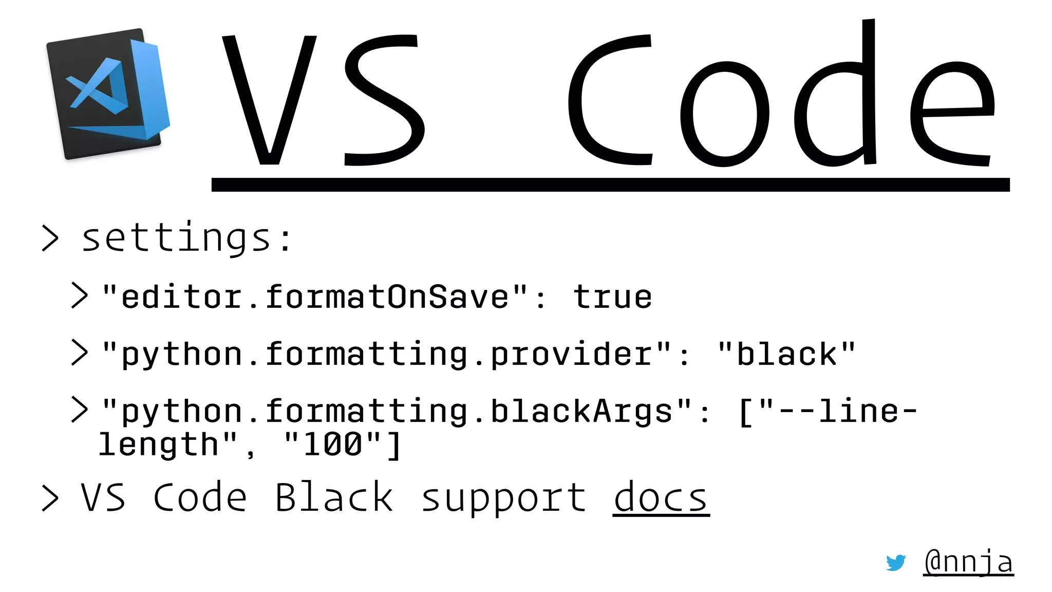 VS Code> settings:
> "editor.formatOnSave": true
> "python.formatting.provider": "black"
> "python.formatting.blackArgs": ["--line-
length", "100"]
> VS Code Black support docs
@nnja
 
