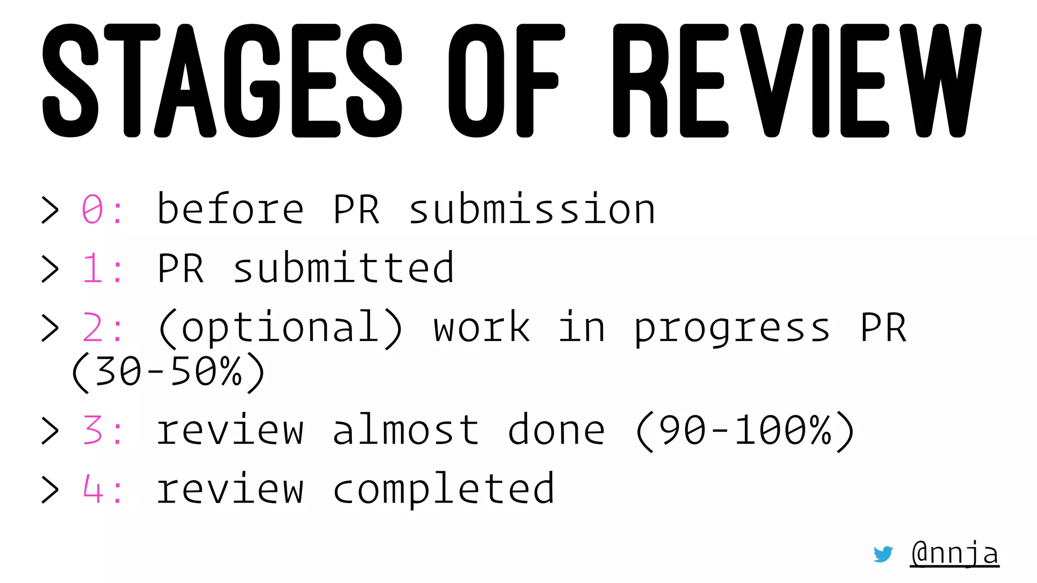STAGES OF REVIEW
> 0: before PR submission
> 1: PR submitted
> 2: (optional) work in progress PR
(30-50%)
> 3: review almost done (90-100%)
> 4: review completed
@nnja
 