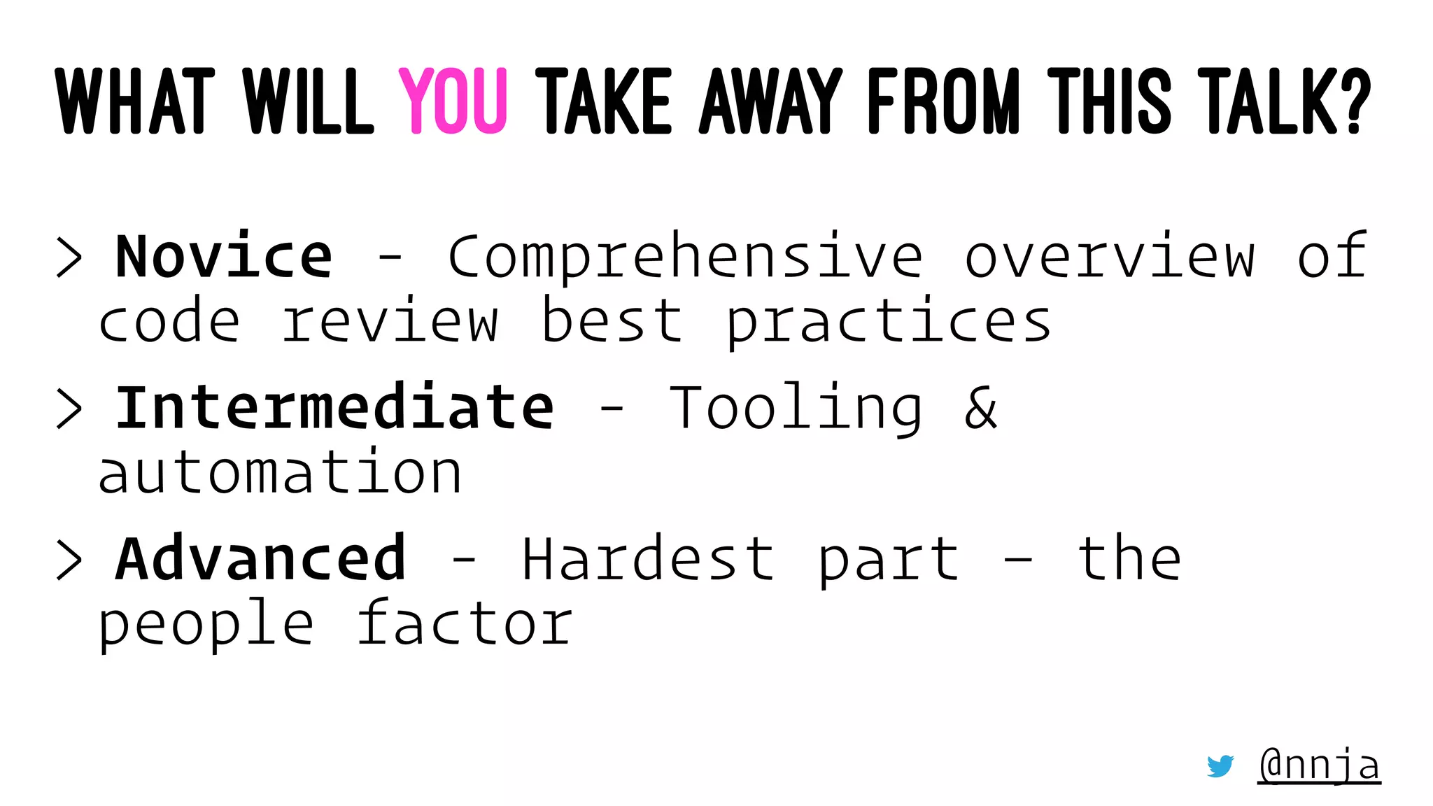 WHAT WILL YOU TAKE AWAY FROM THIS TALK?
> Novice - Comprehensive overview of
code review best practices
> Intermediate - Tooling &
automation
> Advanced - Hardest part – the
people factor
@nnja
 