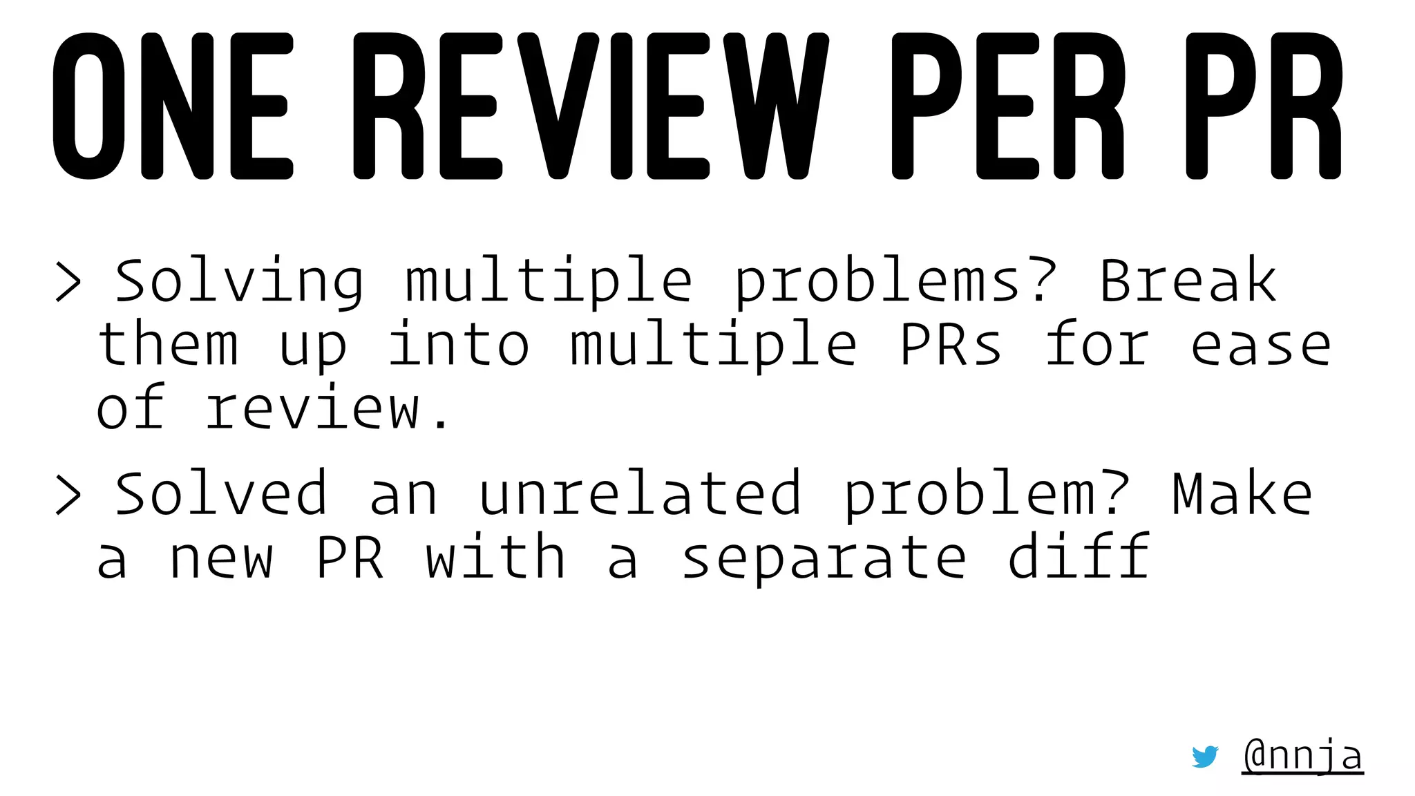 ONE REVIEW PER PR
> Solving multiple problems? Break
them up into multiple PRs for ease
of review.
> Solved an unrelated problem? Make
a new PR with a separate diff
@nnja
 