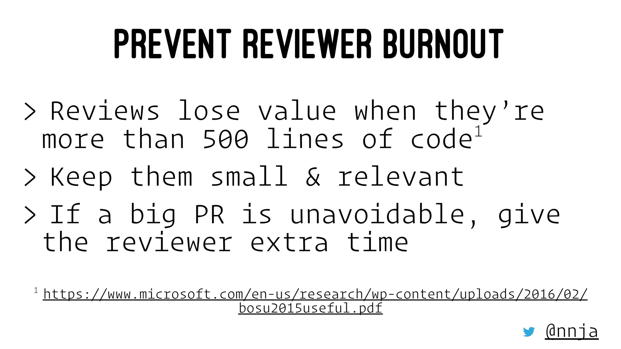 PREVENT REVIEWER BURNOUT
> Reviews lose value when they’re
more than 500 lines of code1
> Keep them small & relevant
> If a big PR is unavoidable, give
the reviewer extra time
1 
https://www.microsoft.com/en-us/research/wp-content/uploads/2016/02/
bosu2015useful.pdf
@nnja
 