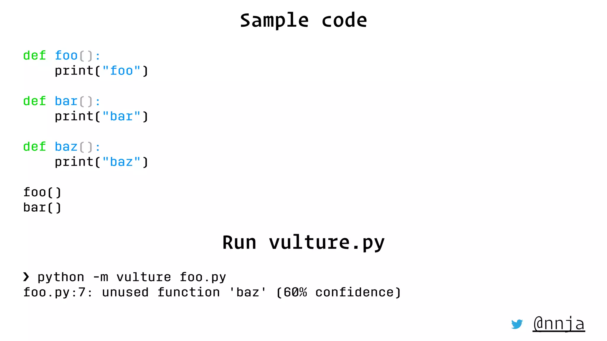 Sample code
def foo():
print("foo")
def bar():
print("bar")
def baz():
print("baz")
foo()
bar()
Run vulture.py
› python -m vulture foo.py
foo.py:7: unused function 'baz' (60% conﬁdence)
@nnja
 