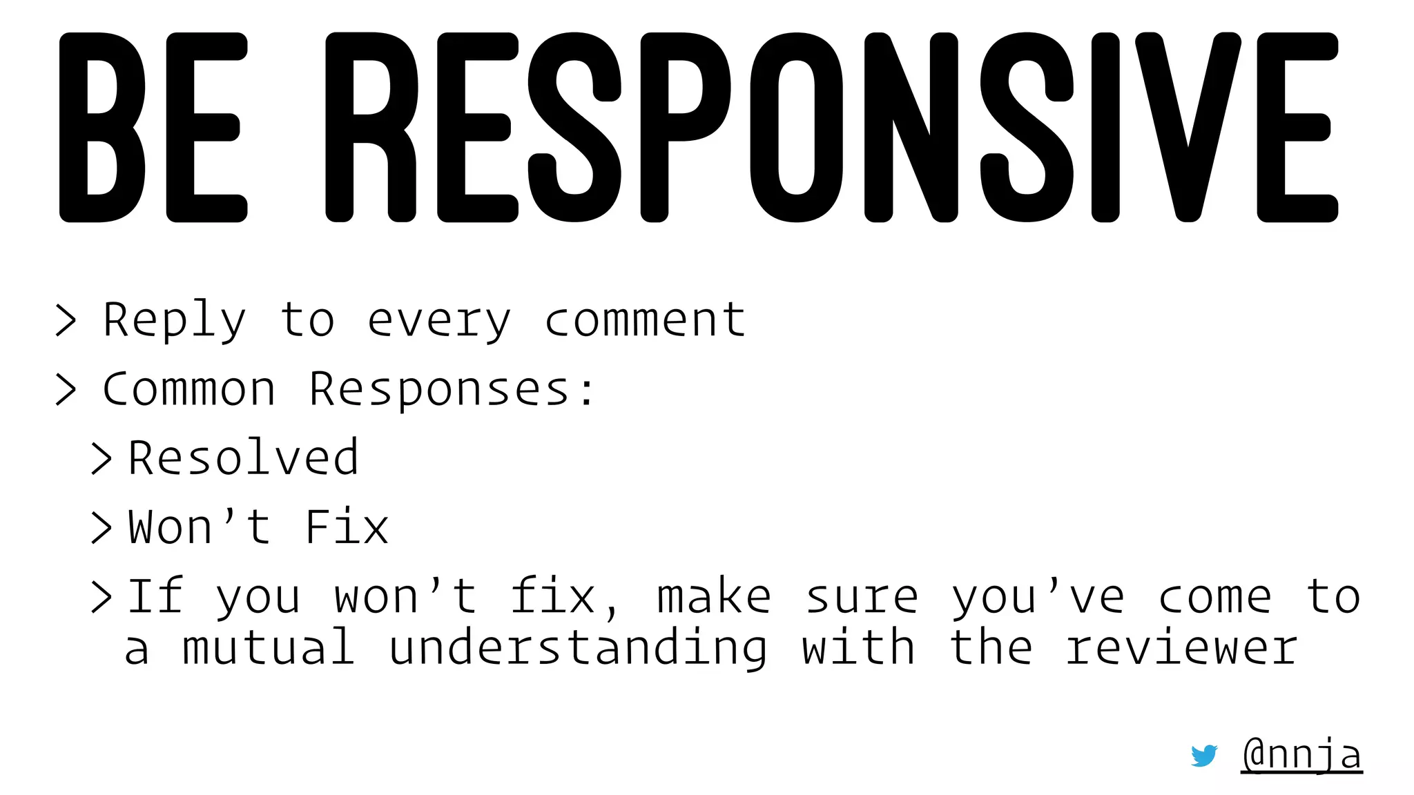 BE RESPONSIVE> Reply to every comment
> Common Responses:
> Resolved
> Won’t Fix
> If you won’t fix, make sure you’ve come to
a mutual understanding with the reviewer
@nnja
 