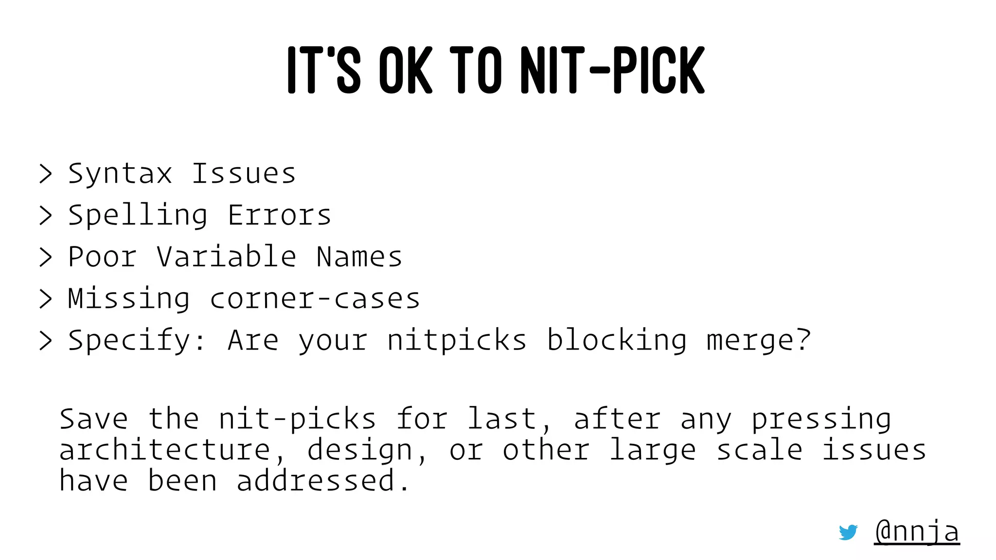 IT’S OK TO NIT-PICK
> Syntax Issues
> Spelling Errors
> Poor Variable Names
> Missing corner-cases
> Specify: Are your nitpicks blocking merge?
Save the nit-picks for last, after any pressing
architecture, design, or other large scale issues
have been addressed.
@nnja
 