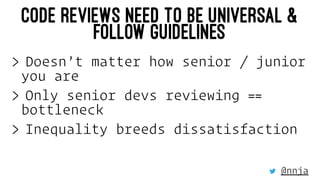 CODE REVIEWS NEED TO BE UNIVERSAL &
FOLLOW GUIDELINES
> Doesn’t matter how senior / junior
you are
> Only senior devs revi...