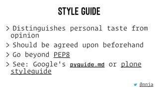 STYLE GUIDE
> Distinguishes personal taste from
opinion
> Should be agreed upon beforehand
> Go beyond PEP8
> See: Google'...