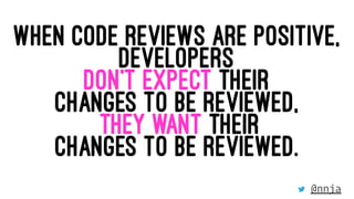 WHEN CODE REVIEWS ARE POSITIVE,
DEVELOPERS
DON’T EXPECT THEIR
CHANGES TO BE REVIEWED,
THEY WANT THEIR
CHANGES TO BE REVIEW...