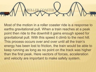ROLLER COASTER
Most of the motion in a roller coaster ride is a response to
earths gravitational pull. When a train reaches at a peak
point then ride to the downhill it gains enough speed for
gravitational pull. With this speed it climb to the next hill.
This process occurs over and over until all the train’s
energy has been lost to friction, the train would be able to
keep running as long as no point on the track was higher
than the first peak. Here vectors of forces, acceleration
and velocity are important to make safety system.
 