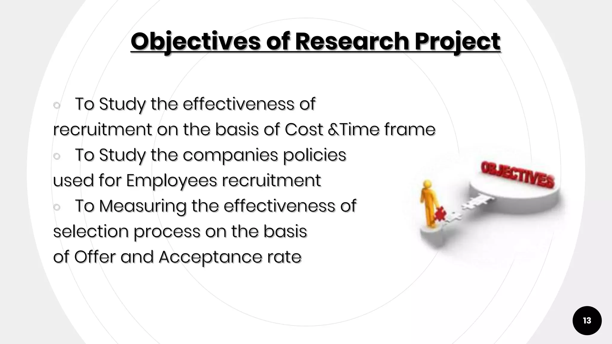 Objectives of Research Project
￮ To Study the effectiveness of
recruitment on the basis of Cost &Time frame
￮ To Study the companies policies
used for Employees recruitment
￮ To Measuring the effectiveness of
selection process on the basis
of Offer and Acceptance rate
13
 