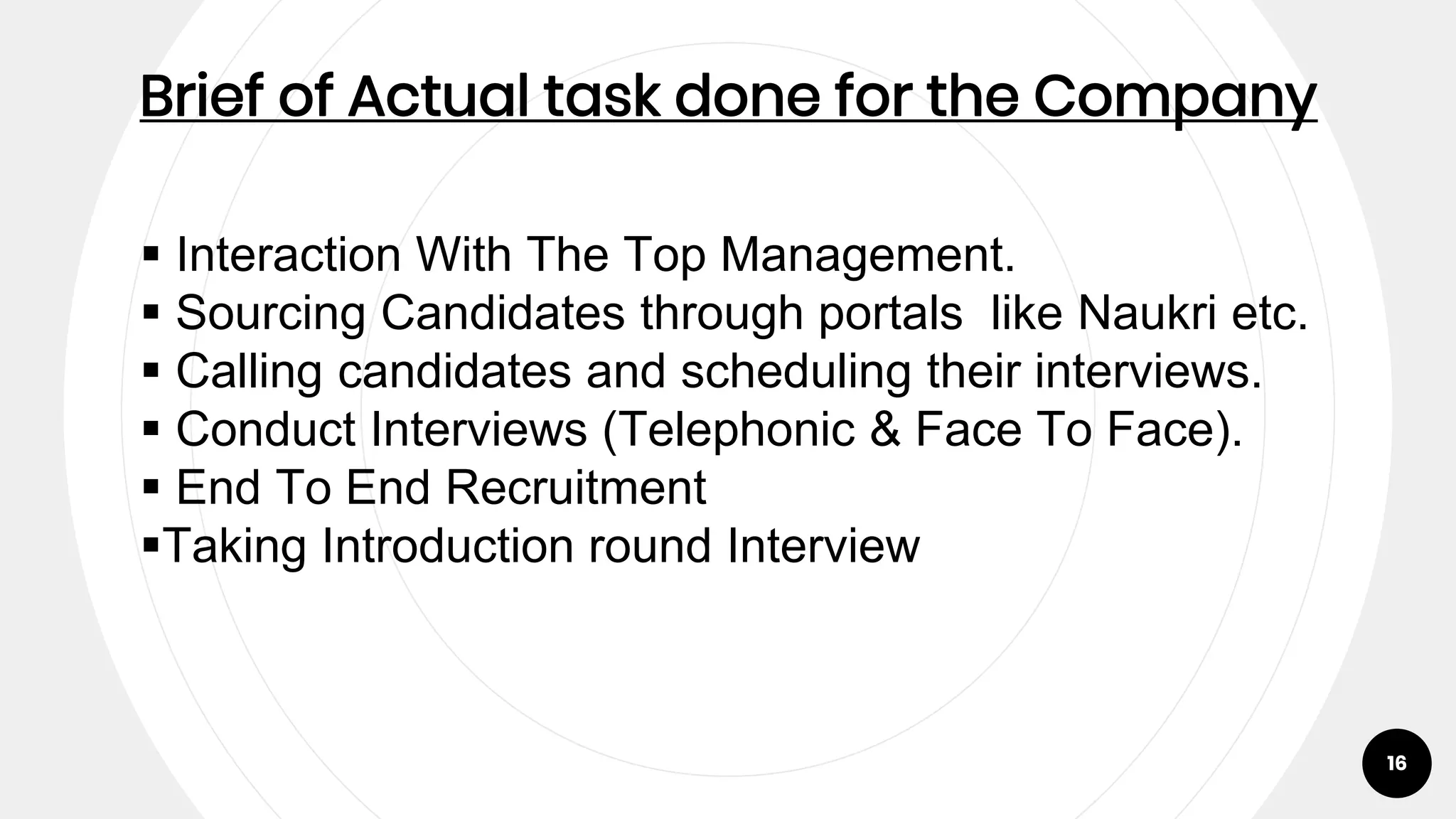 16
Brief of Actual task done for the Company
 Interaction With The Top Management.
 Sourcing Candidates through portals like Naukri etc.
 Calling candidates and scheduling their interviews.
 Conduct Interviews (Telephonic & Face To Face).
 End To End Recruitment
Taking Introduction round Interview
 