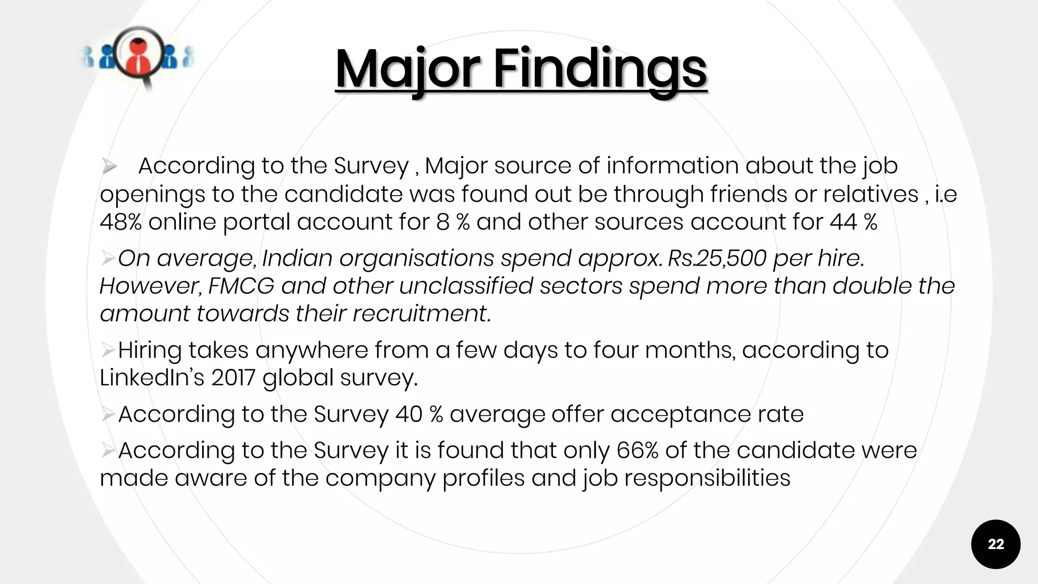 22
Major Findings
 According to the Survey , Major source of information about the job
openings to the candidate was found out be through friends or relatives , i.e
48% online portal account for 8 % and other sources account for 44 %
On average, Indian organisations spend approx. Rs.25,500 per hire.
However, FMCG and other unclassified sectors spend more than double the
amount towards their recruitment.
Hiring takes anywhere from a few days to four months, according to
LinkedIn’s 2017 global survey.
According to the Survey 40 % average offer acceptance rate
According to the Survey it is found that only 66% of the candidate were
made aware of the company profiles and job responsibilities
 