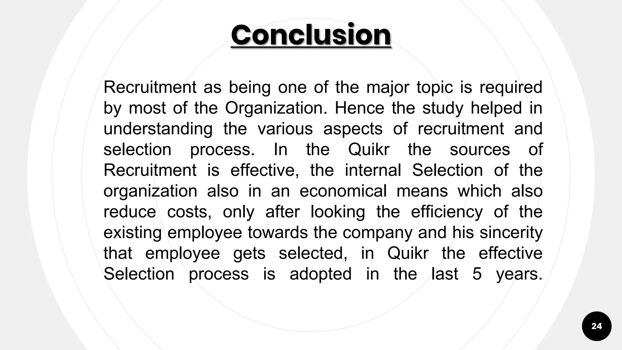 Conclusion
24
Recruitment as being one of the major topic is required
by most of the Organization. Hence the study helped in
understanding the various aspects of recruitment and
selection process. In the Quikr the sources of
Recruitment is effective, the internal Selection of the
organization also in an economical means which also
reduce costs, only after looking the efficiency of the
existing employee towards the company and his sincerity
that employee gets selected, in Quikr the effective
Selection process is adopted in the last 5 years.
 