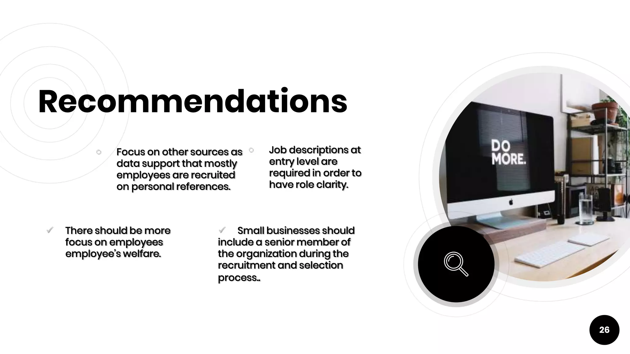 Recommendations
￮ Focus on other sources as
data support that mostly
employees are recruited
on personal references.
￮ Job descriptions at
entry level are
required in order to
have role clarity.
26
 There should be more
focus on employees
employee’s welfare.
 Small businesses should
include a senior member of
the organization during the
recruitment and selection
process..
 