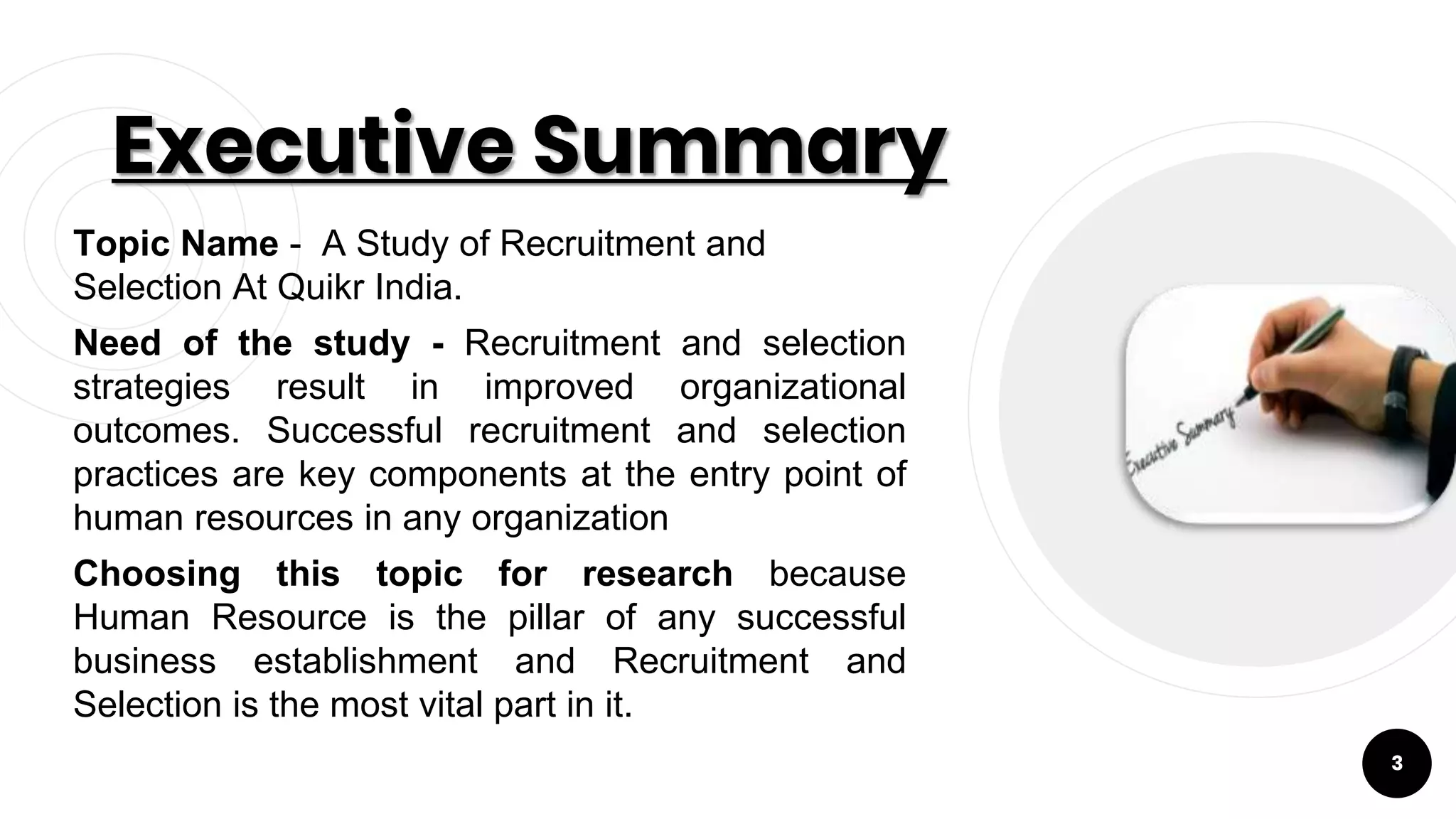Executive Summary
Topic Name - A Study of Recruitment and
Selection At Quikr India.
Need of the study - Recruitment and selection
strategies result in improved organizational
outcomes. Successful recruitment and selection
practices are key components at the entry point of
human resources in any organization
Choosing this topic for research because
Human Resource is the pillar of any successful
business establishment and Recruitment and
Selection is the most vital part in it. 3
3
 