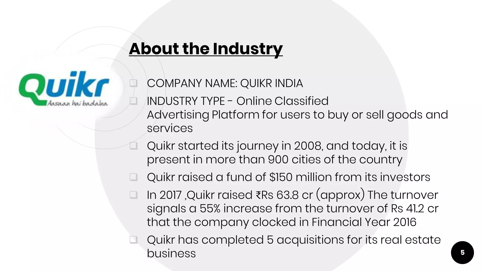 About the Industry
 COMPANY NAME: QUIKR INDIA
 INDUSTRY TYPE - Online Classified
Advertising Platform for users to buy or sell goods and
services
 Quikr started its journey in 2008, and today, it is
present in more than 900 cities of the country
 Quikr raised a fund of $150 million from its investors
 In 2017 ,Quikr raised ₹Rs 63.8 cr (approx) The turnover
signals a 55% increase from the turnover of Rs 41.2 cr
that the company clocked in Financial Year 2016
 Quikr has completed 5 acquisitions for its real estate
business 5
 