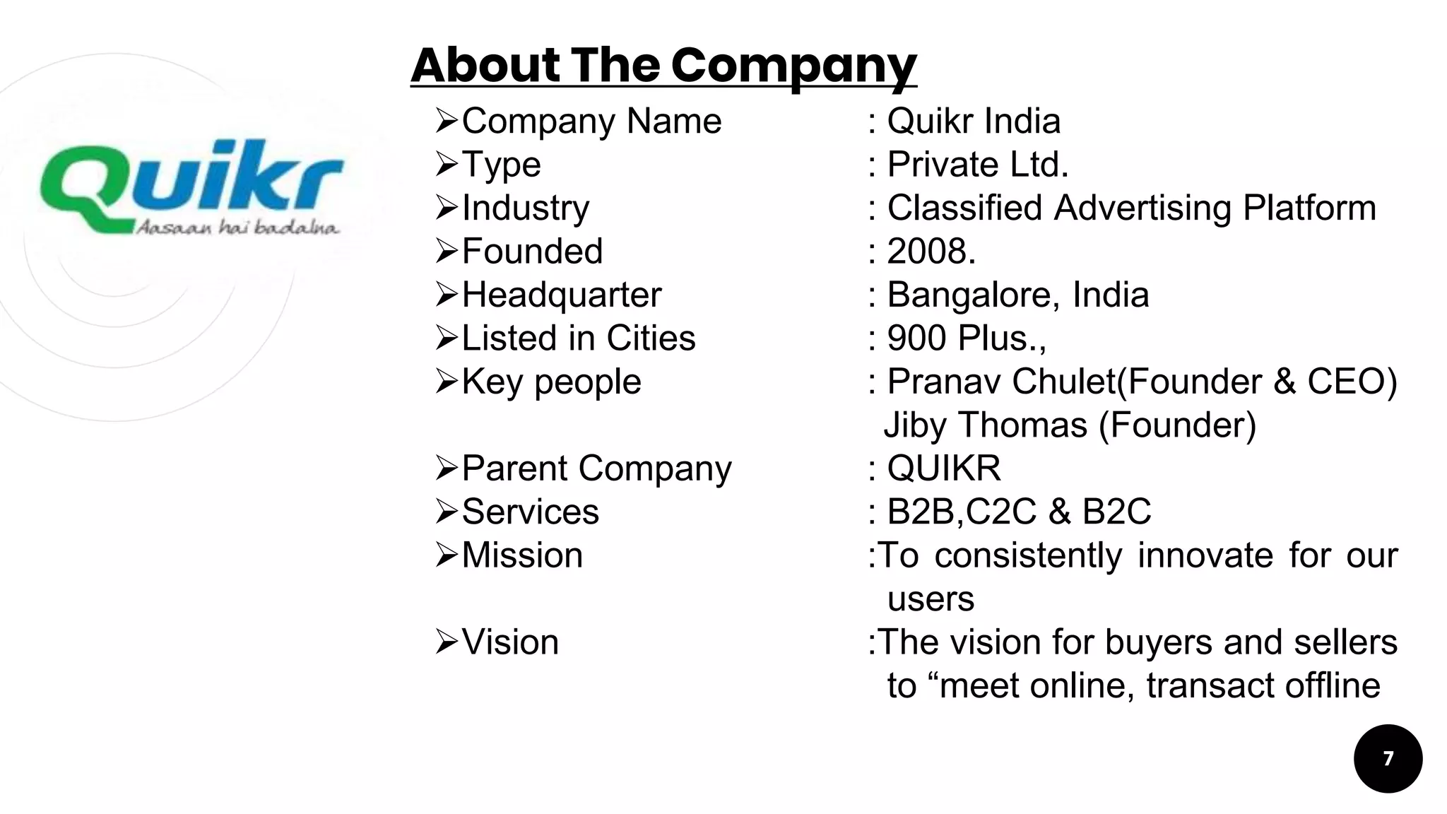 About The Company
7
Company Name : Quikr India
Type : Private Ltd.
Industry : Classified Advertising Platform
Founded : 2008.
Headquarter : Bangalore, India
Listed in Cities : 900 Plus.,
Key people : Pranav Chulet(Founder & CEO)
Jiby Thomas (Founder)
Parent Company : QUIKR
Services : B2B,C2C & B2C
Mission :To consistently innovate for our
users
Vision :The vision for buyers and sellers
to “meet online, transact offline
 