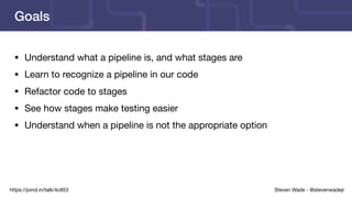 Steven Wade - @stevenwadejrhttps://joind.in/talk/4c853
Goals
• Understand what a pipeline is, and what stages are

• Learn to recognize a pipeline in our code

• Refactor code to stages

• See how stages make testing easier

• Understand when a pipeline is not the appropriate option
 