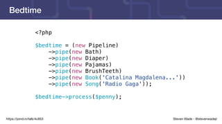 Steven Wade - @stevenwadejrhttps://joind.in/talk/4c853
Bedtime
<?php
$bedtime = (new Pipeline)
->pipe(new Bath)
->pipe(new Diaper)
->pipe(new Pajamas)
->pipe(new BrushTeeth)
->pipe(new Book('Catalina Magdalena...'))
->pipe(new Song('Radio Gaga'));
$bedtime->process($penny);
 