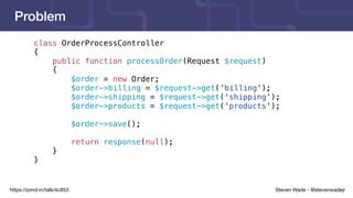 Steven Wade - @stevenwadejrhttps://joind.in/talk/4c853
Problem
class OrderProcessController
{
public function processOrder(Request $request)
{
$order = new Order;
$order->billing = $request->get('billing');
$order->shipping = $request->get('shipping');
$order->products = $request->get('products');
$order->save();
return response(null);
}
}
 